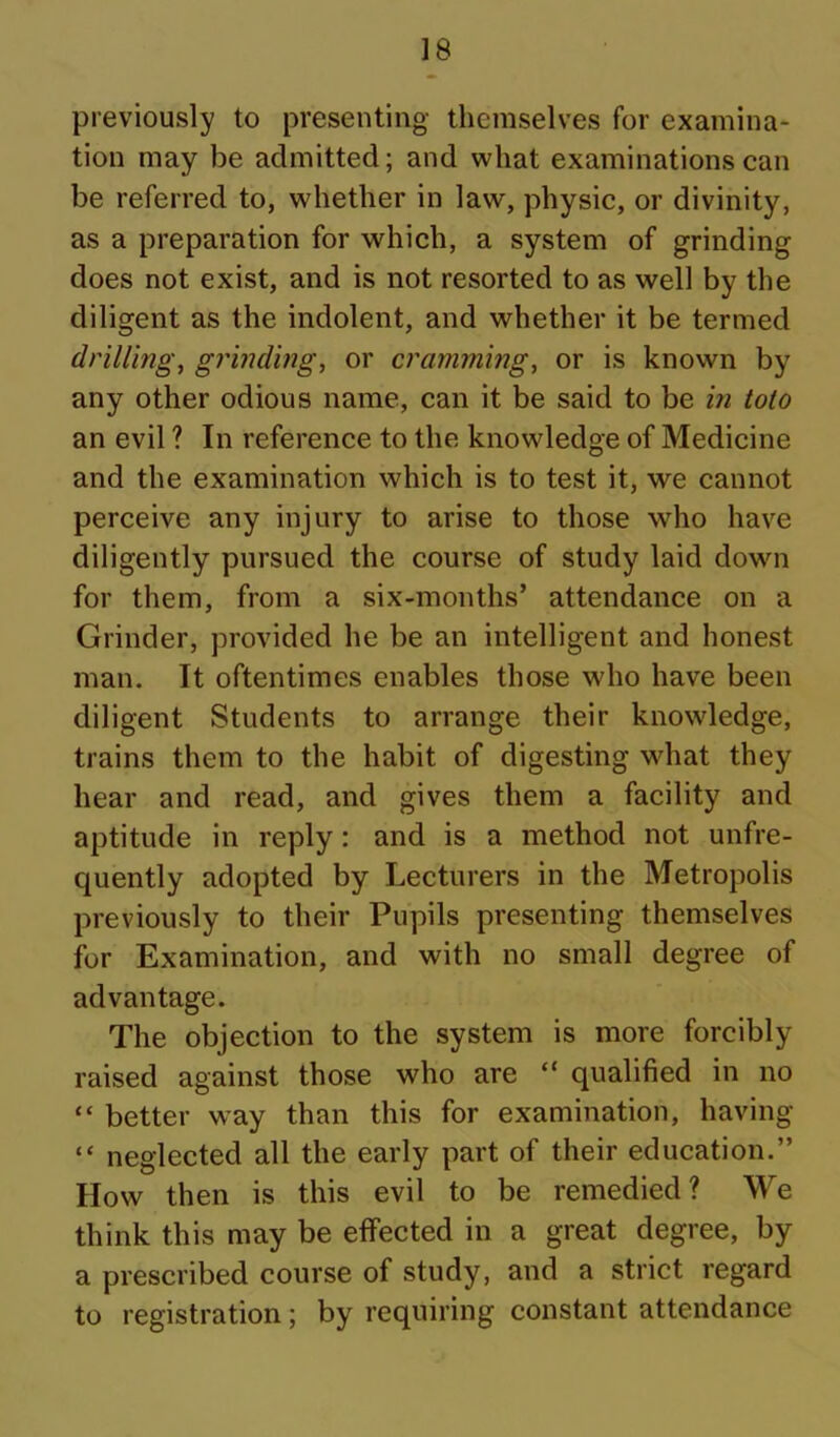 previously to presenting themselves for examina- tion may be admitted; and what examinations can be referred to, whether in law, physic, or divinity, as a preparation for which, a system of grinding does not exist, and is not resorted to as well by the diligent as the indolent, and whether it be termed drillings grindings or cramming, or is known by any other odious name, can it be said to be in toto an evil ? In reference to the knowledge of Medicine and the examination which is to test it, we cannot perceive any injury to arise to those who have diligently pursued the course of study laid down for them, from a six-months’ attendance on a Grinder, provided he be an intelligent and honest man. It oftentimes enables those who have been diligent Students to arrange their knowledge, trains them to the habit of digesting what they hear and read, and gives them a facility and aptitude in reply: and is a method not unfre- quently adopted by Lecturers in the Metropolis previously to their Pupils presenting themselves for Examination, and with no small degree of advantage. The objection to the system is more forcibly raised against those who are “ qualified in no “ better way than this for examination, having “ neglected all the early part of their education.” How then is this evil to be remedied? We think this may be effected in a great degree, by a prescribed course of study, and a strict regard to registration; by requiring constant attendance