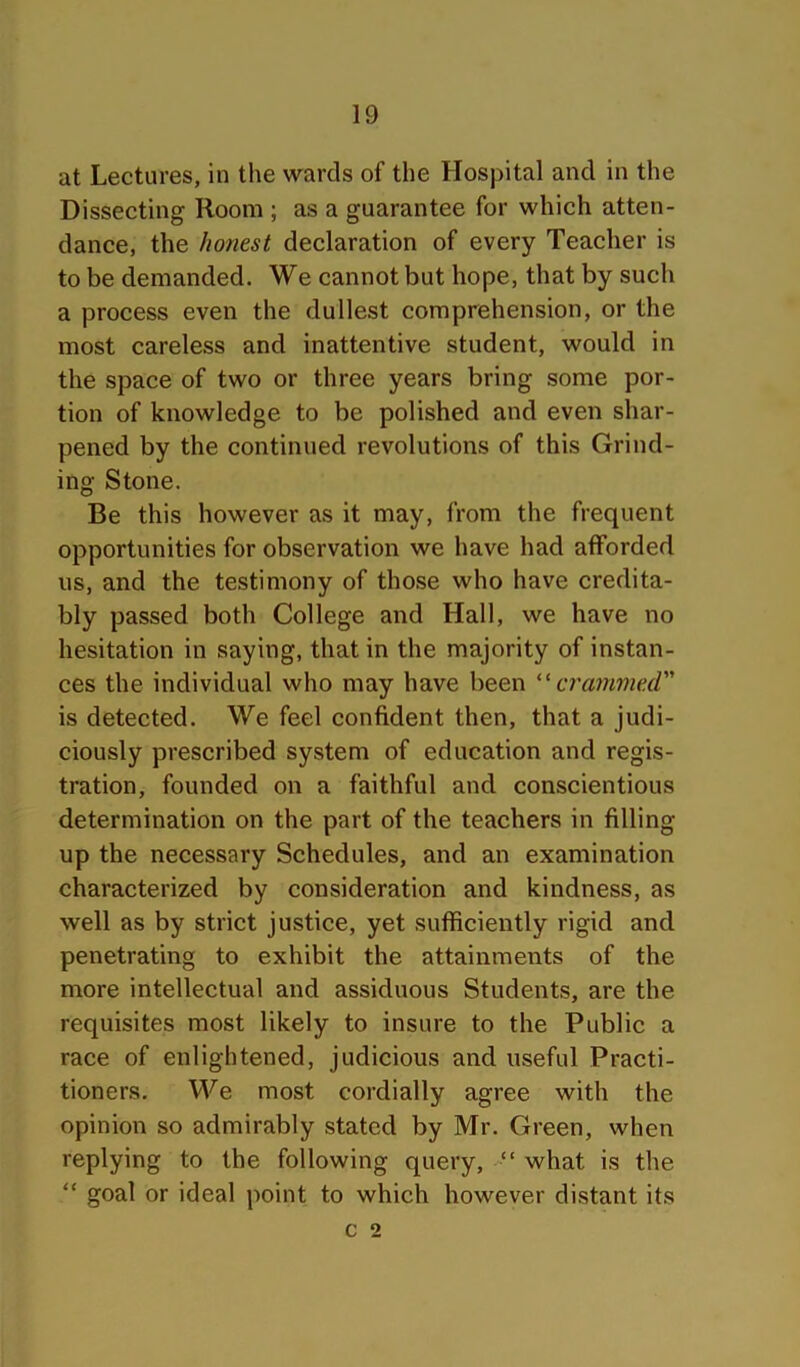 at Lectures, in the wards of the Hospital and in the Dissecting Room ; as a guarantee for which atten- dance, the honest declaration of every Teacher is to be demanded. We cannot but hope, that by such a process even the dullest comprehension, or the most careless and inattentive student, would in the space of two or three years bring some por- tion of knowledge to be polished and even shar- pened by the continued revolutions of this Grind- ing Stone. Be this however as it may, from the frequent opportunities for observation we have had afforded us, and the testimony of those who have credita- bly passed both College and Hall, we have no hesitation in saying, that in the majority of instan- ces the individual who may have been crammed is detected. We feel confident then, that a judi- ciously prescribed system of education and regis- tration, founded on a faithful and conscientious determination on the part of the teachers in filling up the necessary Schedules, and an examination characterized by consideration and kindness, as well as by strict justice, yet sufficiently rigid and penetrating to exhibit the attainments of the more intellectual and assiduous Students, are the requisites most likely to insure to the Public a race of enlightened, judicious and useful Practi- tioners. We most cordially agree with the opinion so admirably stated by Mr. Green, when replying to the following query, “ what is the “ goal or ideal point to which however distant its c 2
