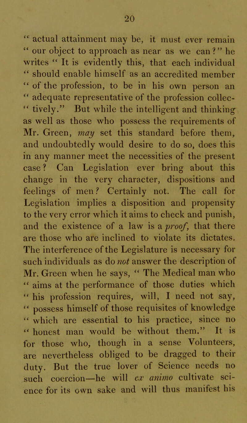 “ actual attainment may be, it must ever remain “ our object to approach as near as we can ? ” he writes “ It is evidently this, that each individual “ should enable himself as an accredited member “ of the profession, to be in his own person an “ adequate representative of the profession collec- “ tively.” But while the intelligent and thinking as well as those who possess the requirements of Mr. Green, may set this standard before them, and undoubtedly would desire to do so, does this in any manner meet the necessities of the present case ? Can Legislation ever bring about this change in the very character, dispositions and feelings of men 1 Certainly not. The call for Legislation implies a disposition and propensity to the very error which it aims to check and punish, and the existence of a law is a proof, that there are those who are inclined to violate its dictates. The interference of the Legislature is necessary for such individuals as do 7iot answer the description of Mr. Green when he says, “ The Medical man who “ aims at the performance of those duties which “ his profession requires, will, I need not say, “ possess himself of those requisites of knowledge “ which are essential to his practice, since no “ honest man would be without them.” It is for those who, though in a sense Volunteers, are nevertheless obliged to be dragged to their duty. But the true lover of Science needs no such coercion—he will e.v animo cultivate sci- ence for its own sake and will thus manifest his