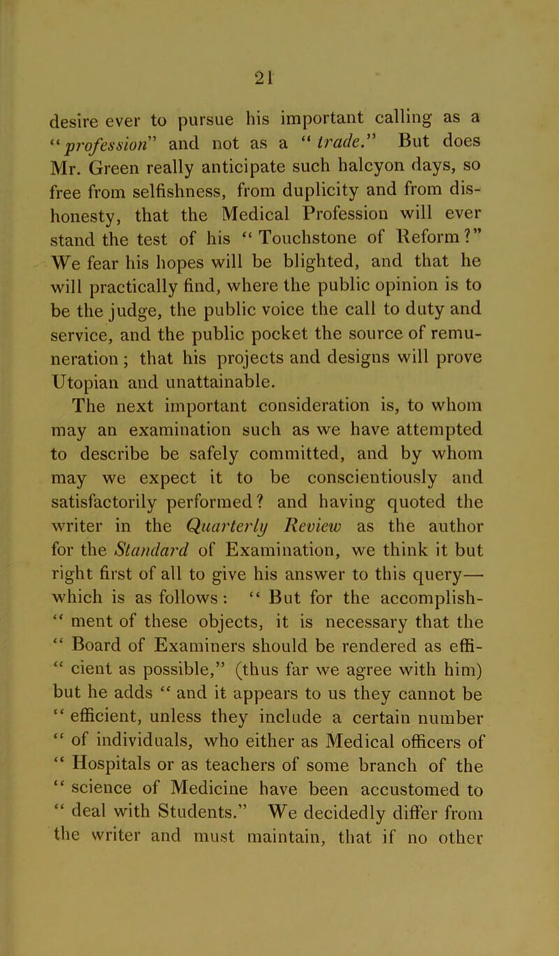 desire ever to pursue his important calling as a profession'' and not as a ‘'trade. But does Mr. Green really anticipate such halcyon days, so free from selfishness, from duplicity and from dis- honesty, that the Medical Profession will ever stand the test of his “Touchstone of Beform?” We fear his hopes will be blighted, and that he will practically find, where the public opinion is to be the judge, the public voice the call to duty and service, and the public pocket the source of remu- neration ; that his projects and designs will prove Utopian and unattainable. The next important consideration is, to whom may an examination such as we have attempted to describe be safely committed, and by whom may we expect it to be conscientiously and satisfactorily performed? and having quoted the writer in the Quarterly Review as the author for the Standard of Examination, we think it but right first of all to give his answer to this query— which is as follows: “ But for the accomplish- “ ment of these objects, it is necessary that the “ Board of Examiners should be rendered as effi- “ cient as possible,” (thus far we agree with him) but he adds “ and it appears to us they cannot be “ efficient, unless they include a certain number “ of individuals, who either as Medical officers of “ Hospitals or as teachers of some branch of the “ science of Medicine have been accustomed to “ deal with Students.” We decidedly differ from the writer and must maintain, that if no other
