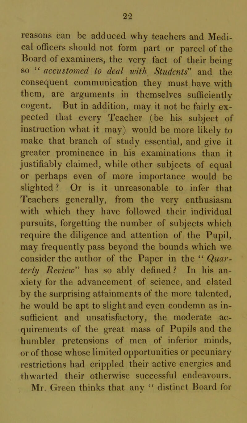 reasons can be adduced why teachers and Medi- cal officers should not form part or parcel of the Board of examiners, the very fact of their being so “ accustomed to deal with Students' and the consequent communication they must have with them, are arguments in themselves sufficiently cogent. But in addition, may it not be fairly ex- pected that every Teacher (be his subject of instruction what it may) would be more likely to make that branch of study essential, and give it greater prominence in his examinations than it justifiably claimed, while other subjects of equal or perhaps even of more importance would be slighted? Or is it unreasonable to infer that Teachers generally, from the very enthusiasm with which they have followed their individual pursuits, forgetting the number of subjects which require the diligence and attention of the Pupil, may frequently pass beyond the bounds which we consider the author of the Paper in the “ Quar- terly Review” has so ably defined ? In his an- xiety for the advancement of science, and elated by the surprising attainments of the more talented, he would be apt to slight and even condemn as in- sufficient and unsatisfactory, the moderate ac- quirements of the great mass of Pupils and the humbler pretensions of men of inferior minds, or of those whose limited opportunities or pecuniary restrictions had crippled their active energies and thwarted their otherwise successful endeavours. Mr. Green thinks that any “ distinct Board for