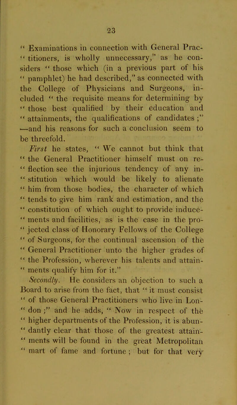 “ Examinations in connection with General Prac- “ titioners, is wholly unnecessary,” as he con- siders “ those which (in a previous part of his “ pamphlet) he had described,” as connected with the College of Physicians and Surgeons, in- cluded “ the requisite means for determining by “ those best qualified by their education and “ attainments, the qualifications of candidates —and his reasons for such a conclusion seem to be threefold. First he states, “ We cannot but think that “ the General Practitioner himself must on re- “ flection see the injurious tendency of any in- “ stitution which would be likely to alienate “ him from those bodies, the character of which “ tends to give him rank and estimation, and the “ constitution of which ought to provide induce- “ ments and facilities, as is the case in the pro- “ jected class of Honorary Fellows of the College “ of Surgeons, for the continual ascension of the “ General Practitioner unto the higher grades of “ the Profession, wherever his talents and attain- “ ments qualify him for it.” Secondly. He considers an objection to such a Board to arise from the fact, that “ it must consist “ of those General Practitioners who live in Lon- “ don and he adds, “ Now in respect of the “ higher departments of the Profession, it is abun- “ dantly clear that those of the greatest attain- “ ments will be found in the great Metropolitan “ mart of fame and fortune ; but for that very