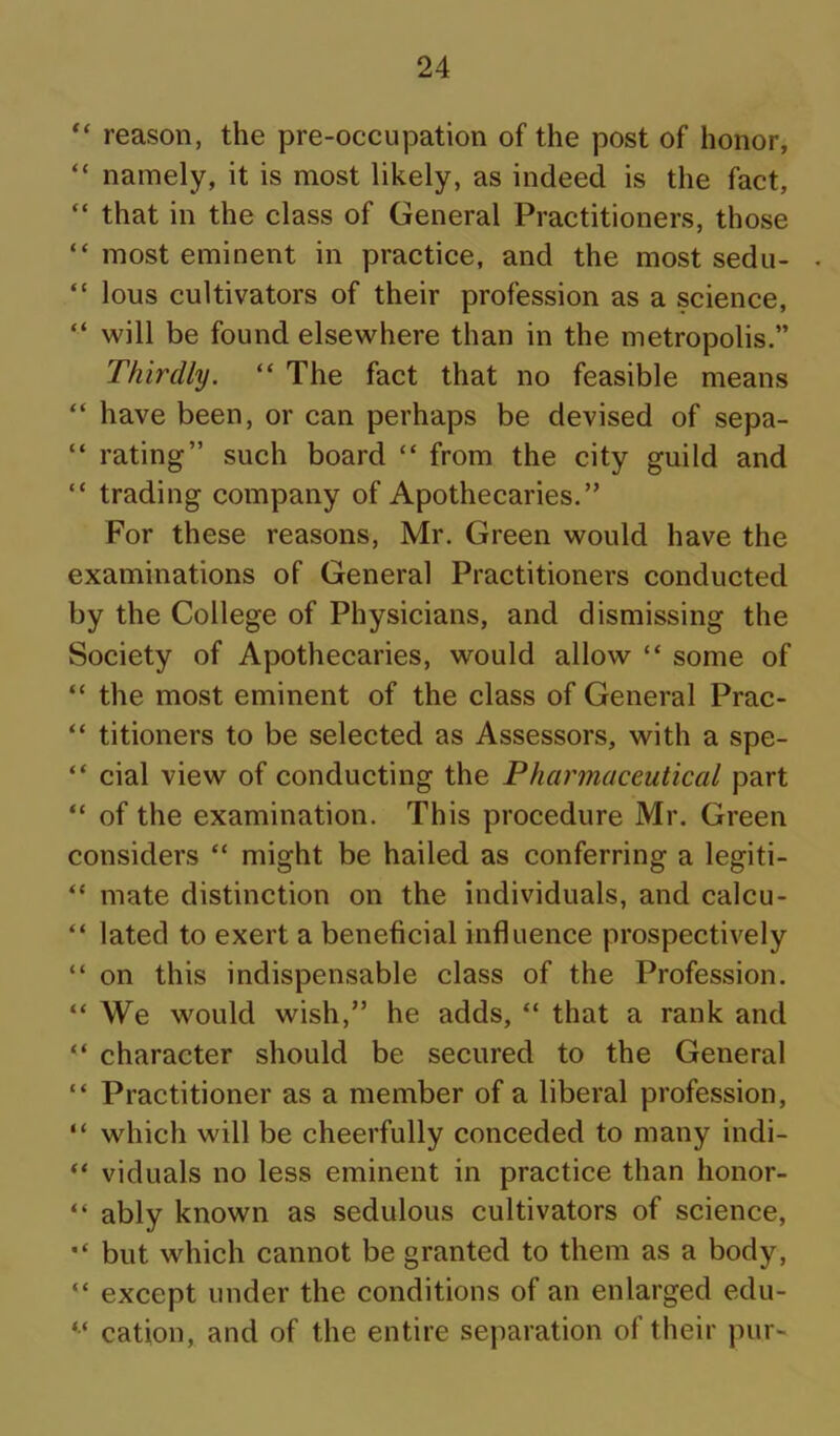reason, the pre-occupation of the post of honor, “ namely, it is most likely, as indeed is the fact, “ that in the class of General Practitioners, those “ most eminent in practice, and the most sedu- “ lous cultivators of their profession as a science, “ will be found elsewhere than in the metropolis.” Thirdly. “ The fact that no feasible means “ have been, or can perhaps be devised of sepa- “ rating” such board “ from the city guild and “ trading company of Apothecaries.” For these reasons, Mr. Green would have the examinations of General Practitioners conducted by the College of Physicians, and dismissing the Society of Apothecaries, would allow “ some of “ the most eminent of the class of General Prac- “ titioners to be selected as Assessors, with a spe- “ cial view of conducting the Pharmaceutical part “ of the examination. This procedure Mr. Green considers “ might be hailed as conferring a legiti- “ mate distinction on the individuals, and calcu- “ lated to exert a beneficial influence prospectively “ on this indispensable class of the Profession. “ We would wish,” he adds, “ that a rank and “ character should be secured to the General “ Practitioner as a member of a liberal profession, “ which will be cheerfully conceded to many indi- viduals no less eminent in practice than honor- “ ably known as sedulous cultivators of science, but which cannot be granted to them as a body, “ except under the conditions of an enlarged edu- “ cation, and of the entire separation of their pur-