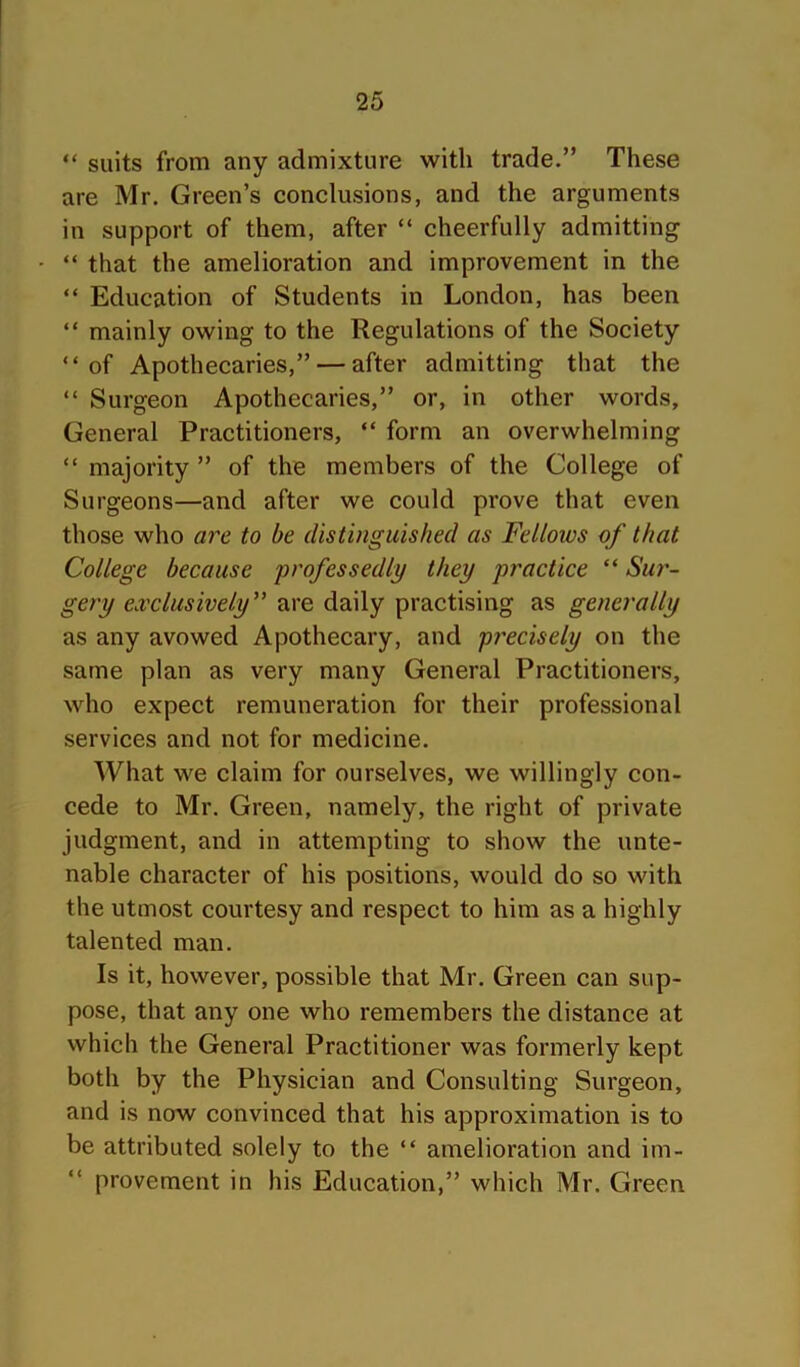 “ suits from any admixture with trade.” These are Mr. Green’s conclusions, and the arguments in support of them, after “ cheerfully admitting “ that the amelioration and improvement in the “ Education of Students in London, has been “ mainly owing to the Regulations of the Society “of Apothecaries,” — after admitting that the “ Surgeon Apothecaries,” or, in other words. General Practitioners, “ form an overwhelming “ majority ” of the members of the College of Surgeons—and after we could prove that even those who are to be distinguished as Fellows of that College because professedly they practice “ Su7'~ gery exclusively'' are daily practising as generally as any avowed Apothecary, and precisely on the same plan as very many General Practitioners, who expect remuneration for their professional services and not for medicine. What we claim for ourselves, we willingly con- cede to Mr. Green, namely, the right of private judgment, and in attempting to show the unte- nable character of his positions, would do so with the utmost courtesy and respect to him as a highly talented man. Is it, however, possible that Mr. Green can sup- pose, that any one who remembers the distance at which the General Practitioner was formerly kept both by the Physician and Consulting Surgeon, and is now convinced that his approximation is to be attributed solely to the “ amelioration and im- provement in his Education,” which Mr. Green