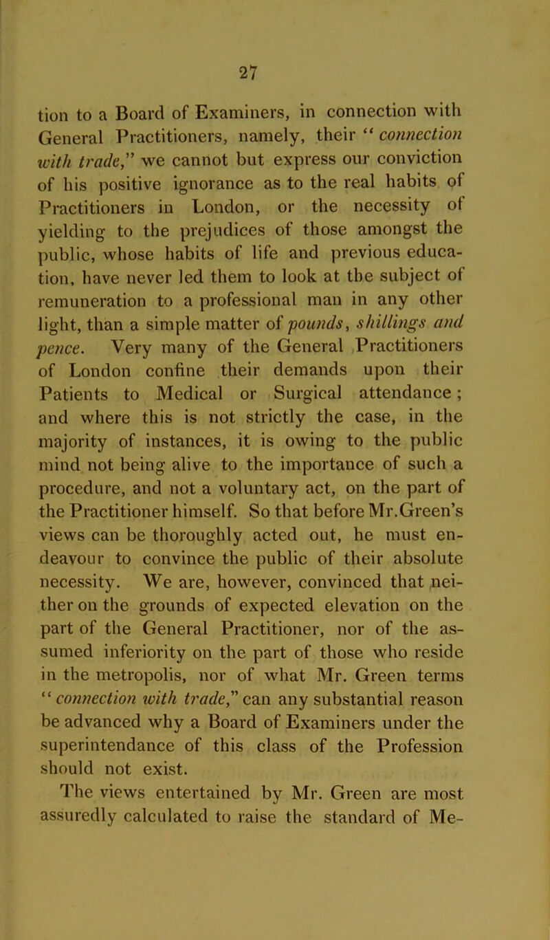 tion to a Board of Examiners, in connection with General Practitioners, namely, their “ connection ivith trade” we cannot but express our conviction of his positive ignorance as to the real habits of Practitioners in London, or the necessity ot yielding to the prejudices of those amongst the public, whose habits of life and previous educa- tion, have never led them to look at the subject of remuneration to a professional man in any other light, than a simple matter of -pounds, shillings and pence. Very many of the General .Practitioners of London confine their demands upon their Patients to Medical or Surgical attendance; and where this is not strictly the case, in the majority of instances, it is owing to the public mind not being alive to the importance of such a procedure, and not a voluntary act, on the part of the Practitioner himself. So that before Mr.Green’s views can be thoroughly acted out, he must en- deavour to convince the public of their absolute necessity. We are, however, convinced that ;nei- ther on the grounds of expected elevation on the part of the General Practitioner, nor of the as- sumed inferiority on the part of those who reside in the metropolis, nor of what Mr. Green terms “ connection ivith trade, can any substantial reason be advanced why a Board of Examiners under the superintendance of this class of the Profession should not exist. The views entertained by Mr. Green are most assuredly calculated to raise the standard of Me-