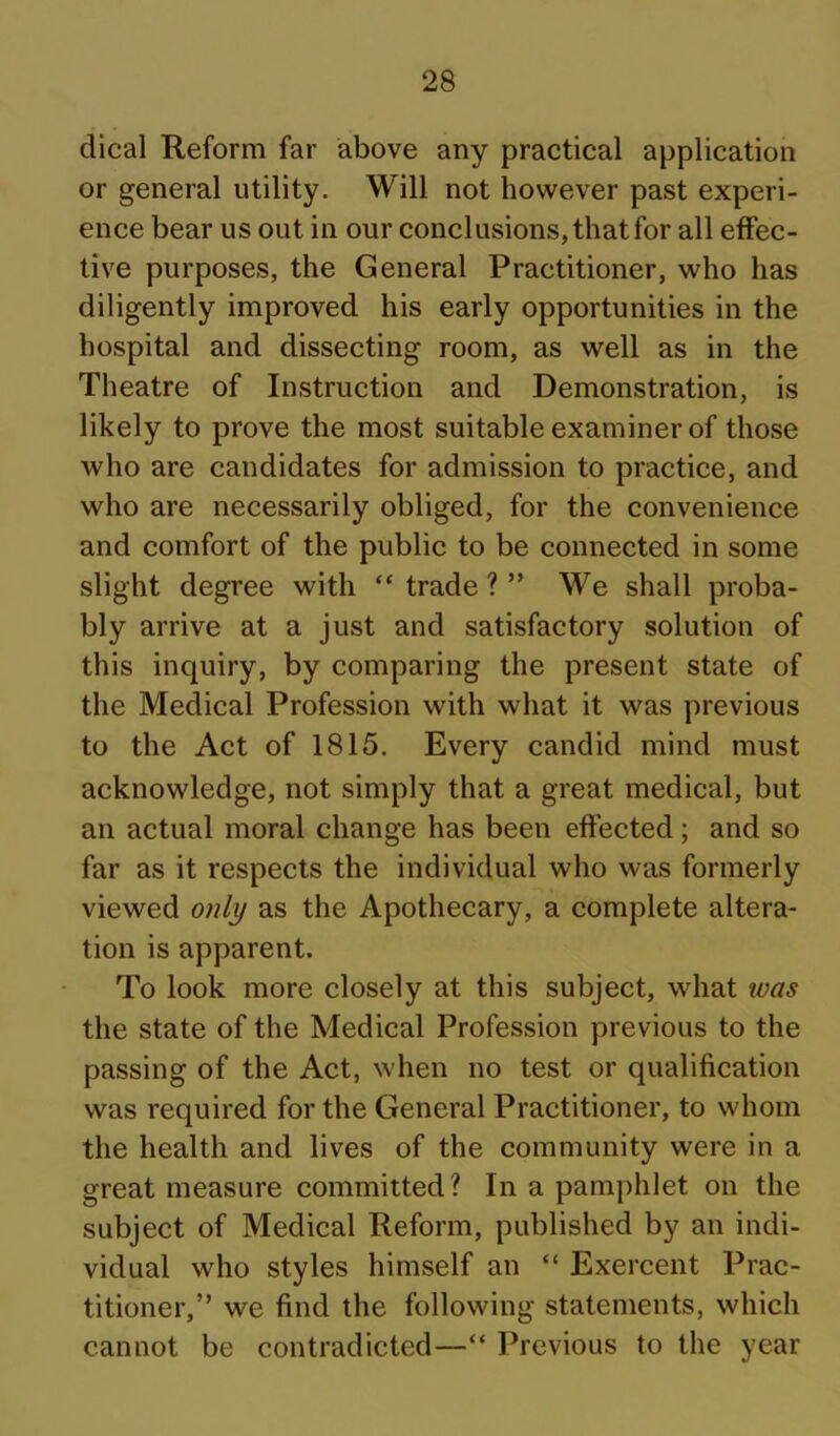 dical Reform far above any practical application or general utility. Will not however past experi- ence bear us out in our conclusions, that for all effec- tive purposes, the General Practitioner, who has diligently improved his early opportunities in the hospital and dissecting room, as well as in the Theatre of Instruction and Demonstration, is likely to prove the most suitable examiner of those who are candidates for admission to practice, and who are necessarily obliged, for the convenience and comfort of the public to be connected in some slight degree with “ trade ? ” We shall proba- bly arrive at a just and satisfactory solution of this inquiry, by comparing the present state of the Medical Profession with what it was previous to the Act of 1815. Every candid mind must acknowledge, not simply that a great medical, but an actual moral change has been effected; and so far as it respects the individual who was formerly viewed only as the Apothecary, a complete altera- tion is apparent. To look more closely at this subject, what ivas the state of the Medical Profession previous to the passing of the Act, when no test or qualification was required for the General Practitioner, to whom the health and lives of the community were in a great measure committed? In a pamphlet on the subject of Medical Reform, published by an indi- vidual who styles himself an “ Exercent Prac- titioner,” we find the following statements, which cannot be contradicted—“ Previous to the year