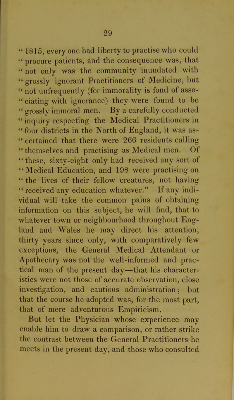 “ 1815, every one had liberty to practise who could “ procure patients, and the consequence was, that “ not only was the community inundated with “grossly ignorant Practitioners of Medicine, but “ not unfrequently (for immorality is fond of asso- “ ciating with ignorance) they were found to be “ grossly immoral men. By a carefully conducted “ inquiry respecting the Medical Practitioners in “ four districts in the North of England, it was as- “ certained that there were 2G6 residents calling “themselves and practising as Medical men. Of “these, sixty-eight only had received any sort of “Medical Education, and 198 were practising on “ the lives of their fellow creatures, not having “ received any education whatever.” If any indi- vidual will take the common pains of obtaining information on this subject, he will find, that to whatever town or neighbourhood throughout Eng- land and Wales he may direct his attention, thirty years since only, with comparatively few exceptions, the General Medical Attendant or Apothecary was not the well-informed and prac- tical man of the present day—that his character- istics were not those of accurate observation, close investigation, and cautious administration; but that the course he adopted was, for the most part, that of mere adventurous Empiricism. But let the Physician whose experience may enable him to draw a comparison, or rather strike the contrast between the General Practitioners he meets in the present day, and those who consulted