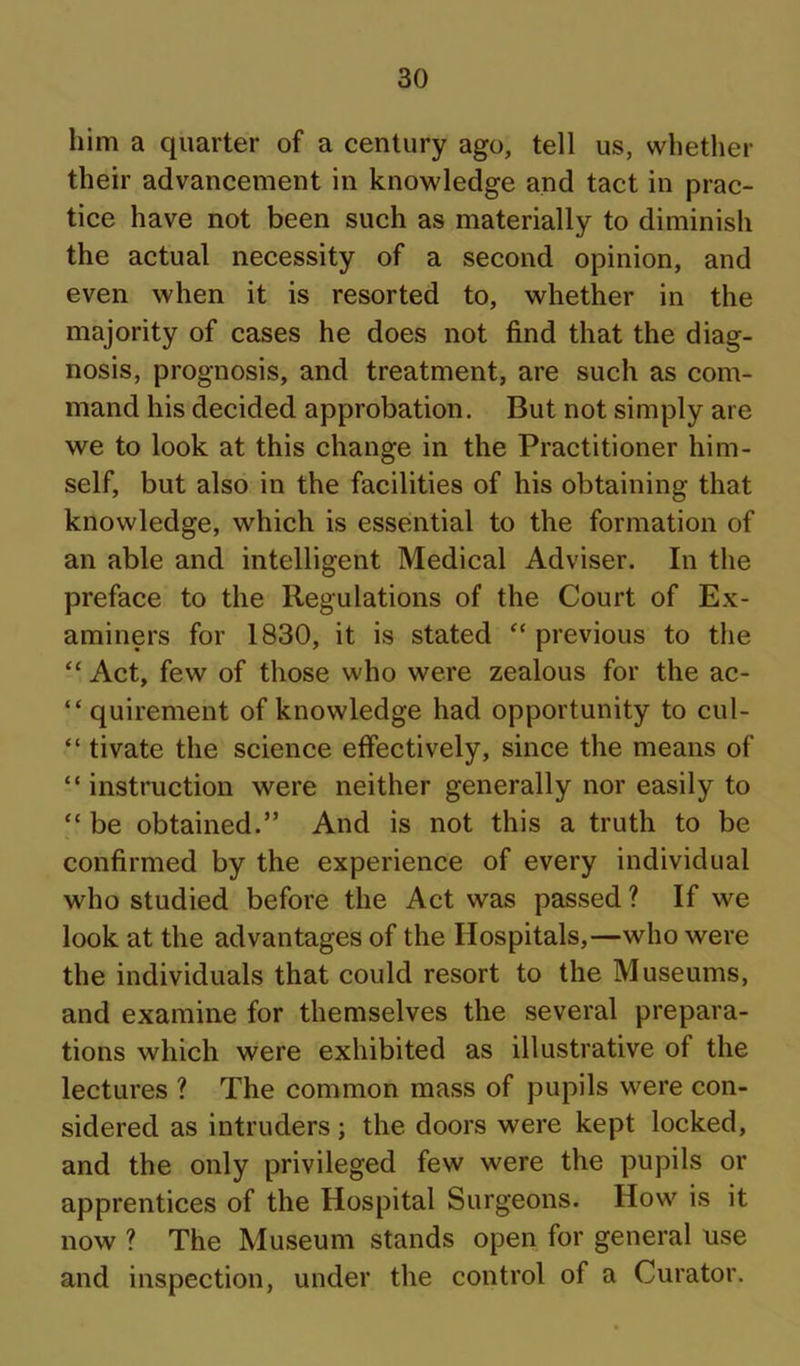 him a quarter of a century ago, tell us, whether their advancement in knowledge and tact in prac- tice have not been such as materially to diminish the actual necessity of a second opinion, and even when it is resorted to, whether in the majority of cases he does not find that the diag- nosis, prognosis, and treatment, are such as com- mand his decided approbation. But not simply are we to look at this change in the Practitioner him- self, but also in the facilities of his obtaining that knowledge, which is essential to the formation of an able and intelligent Medical Adviser. In the preface to the Regulations of the Court of Ex- aminers for 1830, it is stated “previous to the “ Act, few of those who were zealous for the ac- “ quirement of knowledge had opportunity to cul- “ tivate the science effectively, since the means of “ instruction were neither generally nor easily to “ be obtained.” And is not this a truth to be confirmed by the experience of every individual who studied before the Act was passed ? If we look at the advantages of the Hospitals,—who were the individuals that could resort to the Museums, and examine for themselves the several prepara- tions which were exhibited as illustrative of the lectures ? The common mass of pupils were con- sidered as intruders; the doors were kept locked, and the only privileged few were the pupils or apprentices of the Hospital Surgeons. How is it now ? The Museum stands open for general use and inspection, under the control of a Curator.