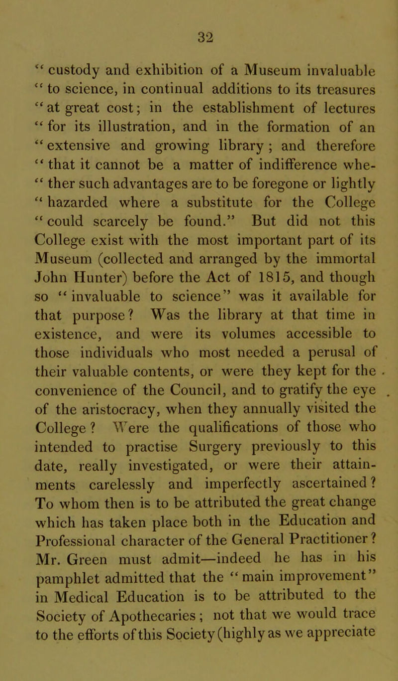 “ custody and exhibition of a Museum invaluable “ to science, in continual additions to its treasures “at great cost; in the establishment of lectures “ for its illustration, and in the formation of an “ extensive and growing library ; and therefore “ that it cannot be a matter of indifference whe- ther such advantages are to be foregone or lightly “ hazarded where a substitute for the College “ could scarcely be found.” But did not this College exist with the most important part of its Museum (collected and arranged by the immortal John Hunter) before the Act of 1815, and though so “invaluable to science” was it available for that purpose? Was the library at that time in existence, and were its volumes accessible to those individuals who most needed a perusal of their valuable contents, or were they kept for the . convenience of the Council, and to gratify the eye , of the aristocracy, when they annually visited the College ? Were the qualifications of those who intended to practise Surgery previously to this date, really investigated, or were their attain- ments carelessly and imperfectly ascertained ? To whom then is to be attributed the great change which has taken place both in the Education and Professional character of the General Practitioner ? Mr. Green must admit—indeed he has in his pamphlet admitted that the “main improvement” in Medical Education is to be attributed to the Society of Apothecaries ; not that we would trace to the efforts of this Society (highly as we appreciate