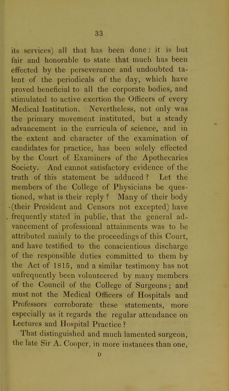 its services) all that has been done: it is but fair and honorable to state that much has been effected by the perseverance and undoubted ta- lent of the periodicals of the day, which have proved beneficial to all the corporate bodies, and stimulated to active exertion the Officers of every Medical Institution. Nevertheless, not only was the primary movement instituted, but a steady advancement in the curricula of science, and in the extent and character of the examination of candidates for practice, has been solely effected by the Court of Examiners of the Apothecaries Society. And cannot satisfactory evidence of the truth of this statement be adduced ? Let the members of the College of Physicians be ques- tioned, what is their reply ? Many of their body • (their President and Censors not excepted) have . frequently stated in public, that the general ad- vancement of professional attainments was to be attributed mainly to the proceedings of this Court, and have testified to the conscientious discharge of the responsible duties committed to them by the Act of 1815, and a similar testimony has not unfrequently been volunteered by many members of the Council of the College of Surgeons; and must not the Medical Officers of Hospitals and Professors corroborate these statements, more especially as it regards the regular attendance on Lectures and Hospital Practice ? That distinguished and much lamented surgeon, the late Sir A. Cooper, in more instances than one, D