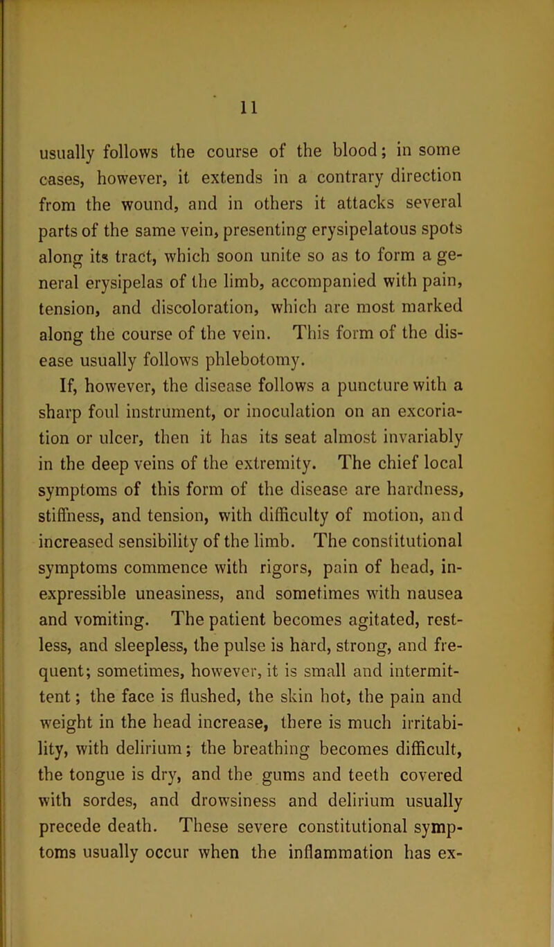 usually follows the course of the blood; in some cases, however, it extends in a contrary direction from the wound, and in others it attacks several parts of the same vein, presenting erysipelatous spots along its tract, which soon unite so as to form a ge- neral erysipelas of the limb, accompanied with pain, tension, and discoloration, which are most marked along the course of the vein. This form of the dis- ease usually follows phlebotomy. If, however, the disease follows a puncture with a sharp foul instrument, or inoculation on an excoria- tion or ulcer, then it has its seat almost invariably in the deep veins of the extremity. The chief local symptoms of this form of the disease are hardness, stiffness, and tension, with difficulty of motion, and increased sensibility of the limb. The constitutional symptoms commence with rigors, pain of head, in- expressible uneasiness, and sometimes with nausea and vomiting. The patient becomes agitated, rest- less, and sleepless, the pulse is hard, strong, and fre- quent; sometimes, however, it is small and intermit- tent ; the face is flushed, the skin hot, the pain and weight in the head increase, there is much irritabi- lity, with delirium; the breathing becomes difficult, the tongue is dry, and the gums and teeth covered with sordes, and drowsiness and delirium usually precede death. These severe constitutional symp- toms usually occur when the inflammation has ex-