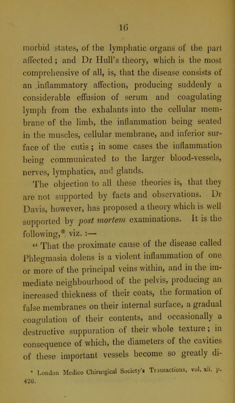 morbid states, of the lymphatic organs of the part affected ; and Dr Hull’s theory, which is the most comprehensive of all, is, that the disease consists of an .inflammatory affection, producing suddenly a considerable effusion of serum and coagulating lymph from the exhalants into the cellular mem- brane of the limb, the inflammation being seated in the muscles, cellular membrane, and inferior sur- face of the cutis ; in some cases the inflammation being communicated to the larger blood-vessels, nerves, lymphatics, and glands. The objection to all these theories is, that they are not supported by facts and observations. Dr Davis, however, has proposed a theory which is well supported by post mortem examinations. It is the following,'* viz. :— “ That the proximate cause of the disease called Phlegmasia dolens is a violent inflammation of one or more of the principal veins within, and in the im- mediate neighbourhood of the pelvis, pioducing an increased thickness of their coats, the formation of false membranes on their internal surface, a gradual coagulation of their contents, and occasionally a destructive suppuration of their whole texture; in consequence of which, the diameteis of the cavities of these important vessels become so greatly di- * London Medico Chirurgical Society’s Transactions, vol. xii. p. 42G.