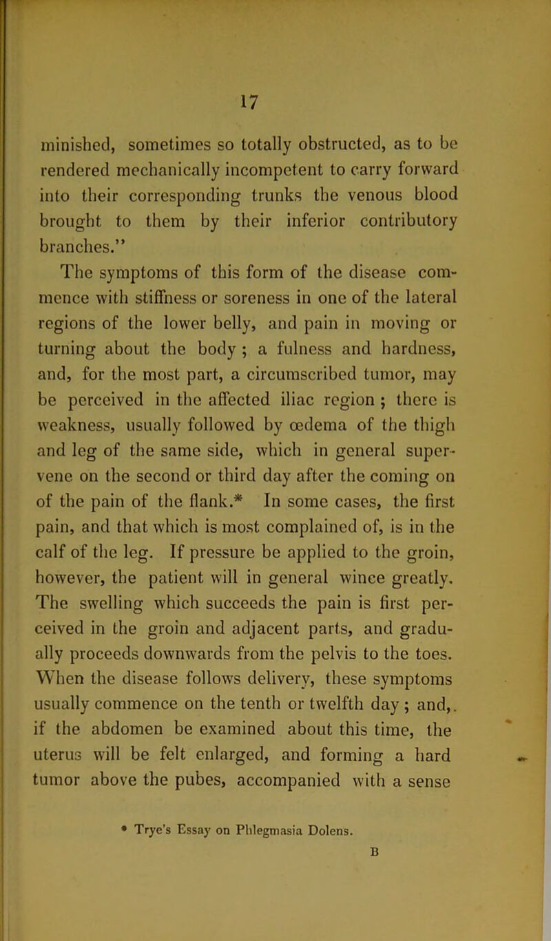 minished, sometimes so totally obstructed, as to be rendered mechanically incompetent to carry forward into their corresponding trunks the venous blood brought to them by their inferior contributory branches.” The symptoms of this form of the disease com- mence with stiffness or soreness in one of the lateral regions of the lower belly, and pain in moving or turning about the body ; a fulness and hardness, and, for the most part, a circumscribed tumor, may be perceived in the affected iliac region ; there is weakness, usually followed by oedema of the thigh and leg of the same side, which in general super- vene on the second or third day after the coming on of the pain of the flank.* In some cases, the first pain, and that which is most complained of, is in the calf of the leg. If pressure be applied to the groin, however, the patient will in general wince greatly. The swelling which succeeds the pain is first per- ceived in the groin and adjacent parts, and gradu- ally proceeds downwards from the pelvis to the toes. When the disease follows delivery, these symptoms usually commence on the tenth or twelfth day ; and,, if the abdomen be examined about this time, the uterus will be felt enlarged, and forming a hard tumor above the pubes, accompanied with a sense • Trye’s Essay on Phlegmasia Dolens. B