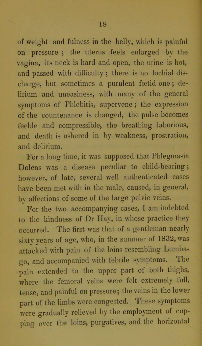 of weight and fulness in the belly, which is painful on pressure ; the uterus feels enlarged by the vagina, its neck is hard and open, the urine is hot, and passed with difficulty; there is no lochial dis- charge, but sometimes a purulent foetid one; de- lirium and uneasiness, with many of the general symptoms of Phlebitis, supervene; the expression of the countenance is changed, the pulse becomes feeble and compressible, the breathing laborious, and death is ushered in by weakness, prostration, and delirium. For a long time, it was supposed that Phlegmasia Dolens was a disease peculiar to child-bearing; however, of late, several well authenticated cases have been met with in the male, caused, in general, by affections of some of the large pelvic veins. For the two accompanying cases, I am indebted to the kindness of Dr Hay, in whose practice they occurred. The first was that of a gentleman nearly sixty years of age, who, in the summer of 1832, was attacked with pain of the loins resembling Lumba- go, and accompanied with febrile symptoms. The pain extended to the upper part of both thighs, where the femoral veins were felt extremely full, tense, and painful on pressure; the veins in the lower part of the limbs were congested. These symptoms were gradually relieved by the employment of cup- ping over the loins, purgatives, and the horizontal
