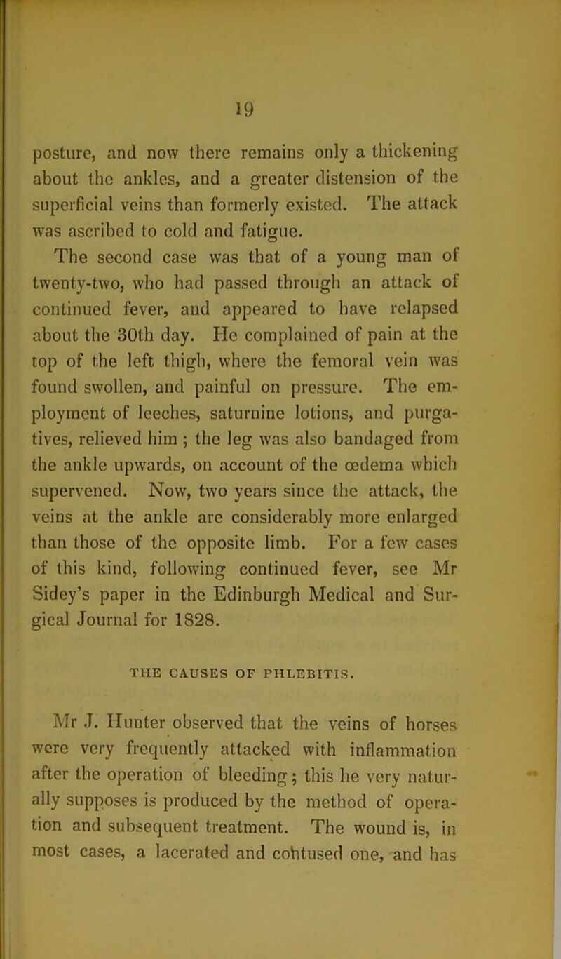 posture, and now there remains only a thickening about the ankles, and a greater distension of the superficial veins than formerly existed. The attack w’as ascribed to cold and fatigue. The second case was that of a young man of twenty-two, who had passed through an attack of continued fever, and appeared to have relapsed about the 30th day. He complained of pain at the top of the left thigh, where the femoral vein was found swollen, and painful on pressure. The em- ployment of leeches, saturnine lotions, and purga- tives, relieved him ; the leg was also bandaged from the ankle upwards, on account of the oedema which supervened. Now, two years since the attack, the veins at the ankle are considerably more enlarged than those of the opposite limb. For a few cases of this kind, following continued fever, see Mr Sidey’s paper in the Edinburgh Medical and Sur- gical Journal for 1828. THE CAUSES OF PHLEBITIS. Mr J. Hunter observed that the veins of horses were very frequently attacked with inflammation after the operation of bleeding; this he very natur- ally supposes is produced by the method of opera- tion and subsequent treatment. The wound is, in most cases, a lacerated and cohtused one, and has