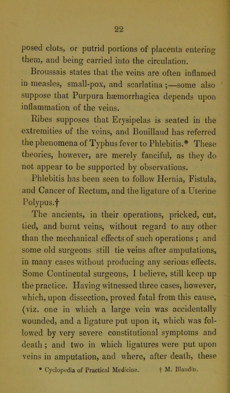 posed clots, or putrid portions of placenta entering them, and being carried into the circulation. Broussais states that the veins are often inflamed in measles, small-pox, and scarlatina ;—some also suppose that Purpura hmmorrhagica depends upon inflammation of the veins. Ribes supposes that Erysipelas is seated in the extremities of the veins, and Bouillaud has referred the phenomena of Typhus fever to Phlebitis.* These theories, however, are merely fanciful, as they do not appear to be supported by observations. Phlebitis has been seen to follow Plernia, Fistula, and Cancer of Rectum, and the ligature of a Uterine Polypus.f The ancients, in their operations, pricked, cut, tied, and burnt veins, without regard to any other than the mechanical effects of such operations ; and some old surgeons still tie veins after amputations, in many cases without producing any serious effects. Some Continental surgeons, I believe, still keep up the practice. Having witnessed three cases, however, which, upon dissection, proved fatal from this cause, (viz. one in which a large vein was accidentally wounded, and a ligature put upon it, which was fol- lowed by very severe constitutional symptoms and death ; and two in which ligatures were put upon veins in amputation, and where, after death, these • Cyclopedia of Practical Medicine. t M. Blandin.