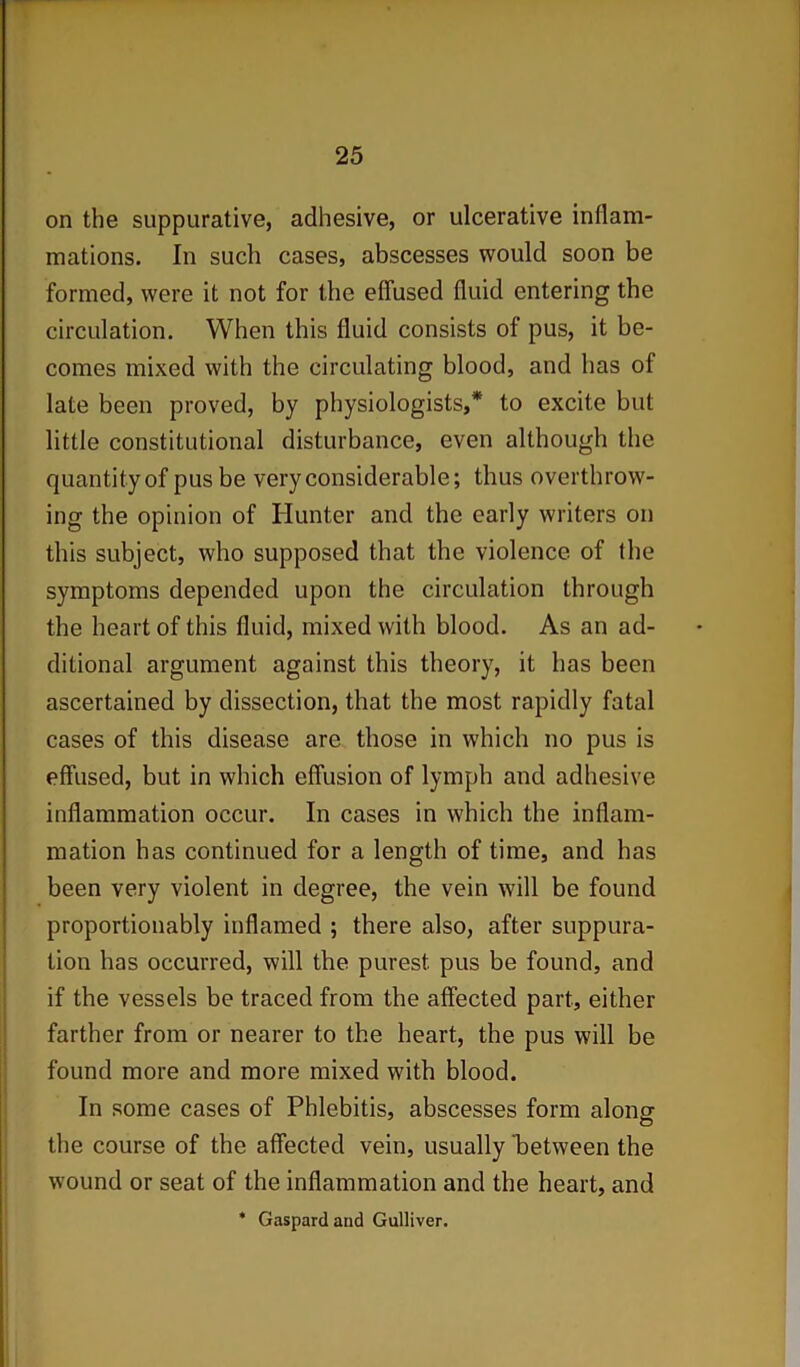 on the suppurative, adhesive, or ulcerative inflam- mations. In such cases, abscesses would soon be formed, were it not for the effused fluid entering the circulation. When this fluid consists of pus, it be- comes mixed with the circulating blood, and has of late been proved, by physiologists,* to excite but little constitutional disturbance, even although the quantity of pus be very considerable; thus overthrow- ing the opinion of Hunter and the early writers on this subject, who supposed that the violence, of the symptoms depended upon the circulation through the heart of this fluid, mixed with blood. As an ad- ditional argument against this theory, it has been ascertained by dissection, that the most rapidly fatal cases of this disease are those in which no pus is effused, but in which effusion of lymph and adhesive inflammation occur. In cases in which the inflam- mation has continued for a length of time, and has been very violent in degree, the vein will be found proportionably inflamed ; there also, after suppura- tion has occurred, will the purest pus be found, and if the vessels be traced from the affected part, either farther from or nearer to the heart, the pus will be found more and more mixed with blood. In some cases of Phlebitis, abscesses form alonsr o the course of the affected vein, usually between the wound or seat of the inflammation and the heart, and * Gaspardand Gulliver.