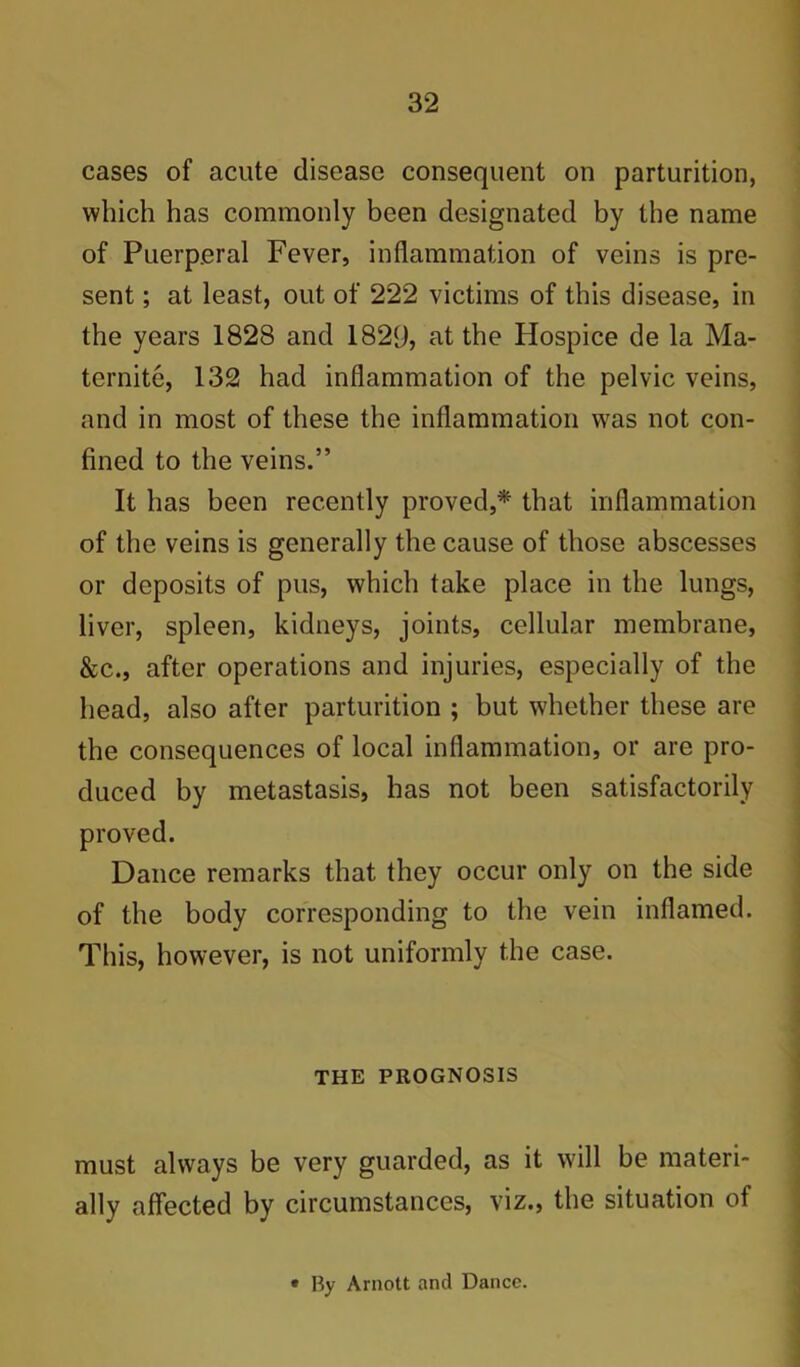 cases of acute disease consequent on parturition, which has commonly been designated by the name of Puerperal Fever, inflammation of veins is pre- sent ; at least, out of 222 victims of this disease, in the years 1828 and 1829, at the Hospice de la Ma- ternite, 132 had inflammation of the pelvic veins, and in most of these the inflammation was not con- fined to the veins.” It has been recently proved,* that inflammation of the veins is generally the cause of those abscesses or deposits of pus, which take place in the lungs, liver, spleen, kidneys, joints, cellular membrane, &c., after operations and injuries, especially of the head, also after parturition ; but whether these are the consequences of local inflammation, or are pro- duced by metastasis, has not been satisfactorily proved. Dance remarks that they occur only on the side of the body corresponding to the vein inflamed. This, however, is not uniformly the case. THE PROGNOSIS must always be very guarded, as it will be materi- ally affected by circumstances, viz., the situation of • By Arnott and Dance.