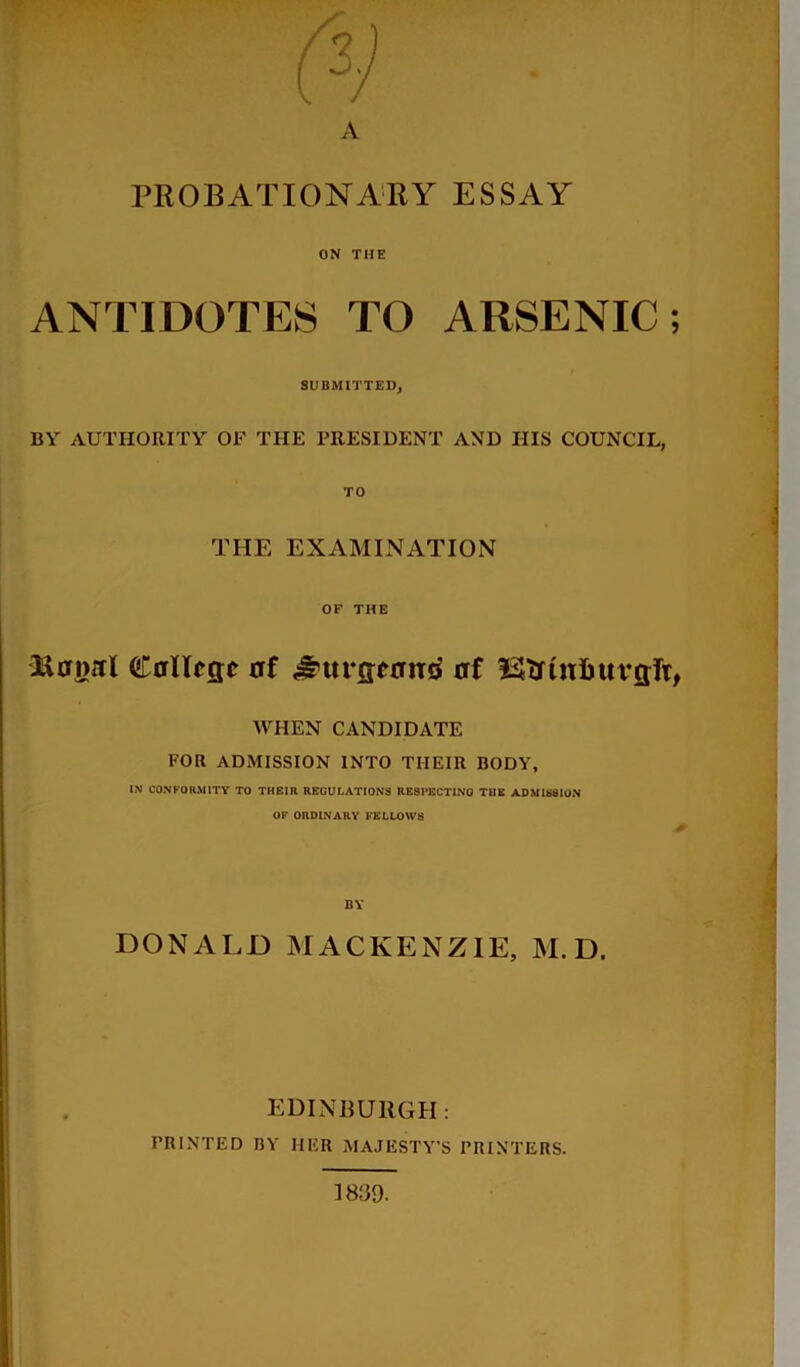PROBATIONARY ESSAY ON THE ANTIDOTES TO ARSENIC; SUBMITTED, BY AUTHORITY OF THE PRESIDENT AND HIS COUNCIL, TO THE EXAMINATION OF THE Hannl Rf 0f ISIIinlJUvglT, WHEN CANDIDATE FOR ADMISSION INTO THEIR BODY, IN CONFORMITY TO THEIR REGULATIONS RESPECTING TUB ADMISSION OP ORDINARY FELLOWS BY DONALD MACKENZIE, M. D. EDINBURGH: PRINTED BY HER i^IAJESTY'S PRINTERS.