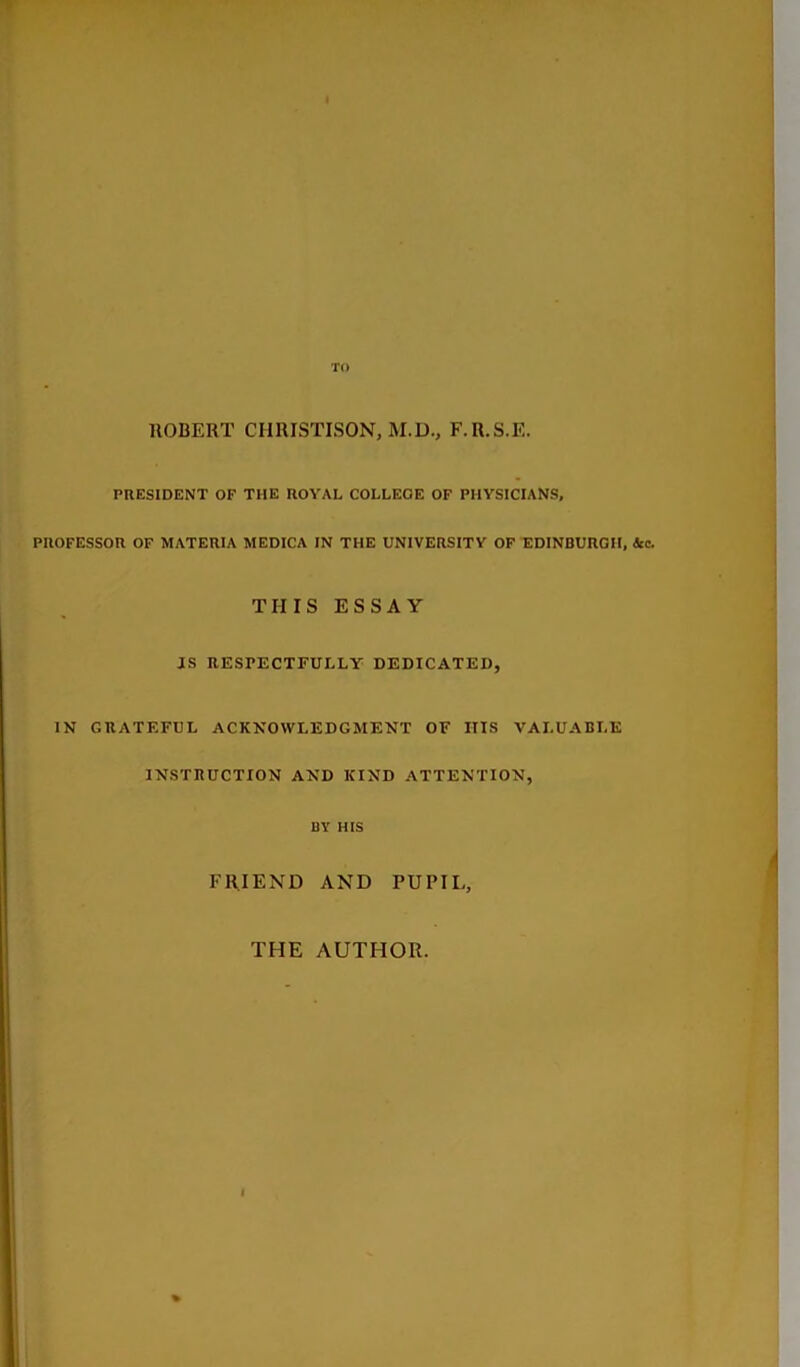 TO llOBERT CHRISTISON, M.D., F.R.S.E. PRESIDENT OF THE ROYAL COLLEGE OF PHYSICIANS, PROFESSOR OF MATERIA MEDICA IN THE UNIVERSITY OF EDINBURGH, Icq. THIS ESSAY IS RESPECTFULLY DEDICATED, IN GRATEFUL ACKNOWLEDGMENT OF Ills VALUABLE INSTRUCTION AND KIND ATTENTION, BY HIS FRIEND AND PUPIL, THE AUTHOR.