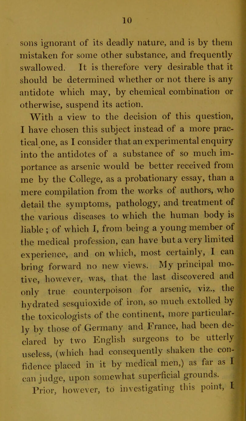 10 sons ignorant of its deadly nature, and is by them mistaken for some other substance, and frequently swallowed. It is therefore very desirable that it should be determined whether or not there is any antidote which may, by chemical combination or otherwise, suspend its action. With a view to the decision of this question, I have chosen this subject instead of a more prac- tical one, as I consider that an experimental enquiry into the antidotes of a substance of so much im- portance as arsenic would be better received from me by the College, as a probationary essay, than a mere compilation from the works of authors, who detail the symptoms, pathology, and treatment of the various diseases to which the human body is liable ; of which I, from being a young member of the medical profession, can have but a very limited experience, and on which, most certainly, I can bring forward no new views. My principal mo- tive, however, was, that the last discovered and only true counterpoison for arsenic, viz., the hydrated sesquioxide of iron, so much extolled by the toxicologists of the continent, moie particiilai- ly by those of Germany and France, had been de- clared by two English surgeons to be utterly useless, (which had consequently shaken the con- fidence placed in it by medical men,) as far as I can judge, upon somewhat superficial grounds.