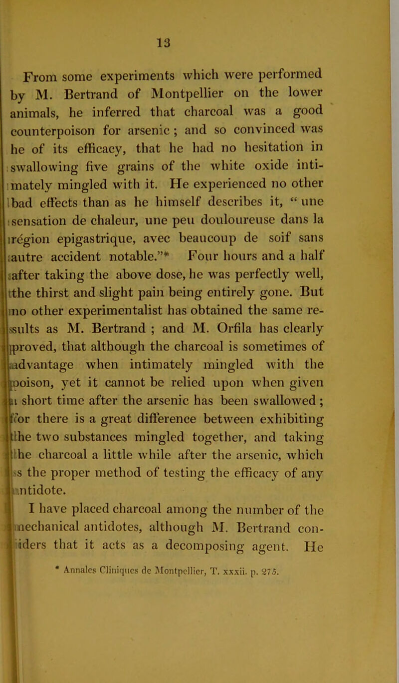 From some experiments which were performed by M. Bertrand of Montpellier on the lower animals, he inferred that charcoal was a good counterpoison for arsenic ; and so convinced was he of its efficacy, that he had no hesitation in ; swallowing five grains of the white oxide inti- imately mingled with it. He experienced no other Ibad effects than as he himself describes it, “ une I sensation de chaleur, une pen douloureuse dans la irdgion epigastrique, avec beaucoup de soif sans lautre accident notable.”* Four hours and a half {after taking the above dose, he was perfectly well, tthe thirst and slight pain being entirely gone. But mo other experimentalist has obtained the same re- ssults as M. Bertrand ; and M. Orfila has clearly jproved, that although the charcoal is sometimes of advantage when intimately mingled wdth the poison, yet it cannot be relied upon when given ii short time after the arsenic has been swallowed ; for there is a great difference between exhibiting Ihe two substances mingled together, and taking Ihe charcoal a little while after the arsenic, which ss the proper method of testing the efficacy of any I’lntidote. I I have placed charcoal among the number of the Ijinechanical antidotes, although M. Bertrand con- i'iders that it acts as a decomposing agent. lie I * Annalcs Cliiiiqiics de Montpellier, T. xxxii. p. 275.
