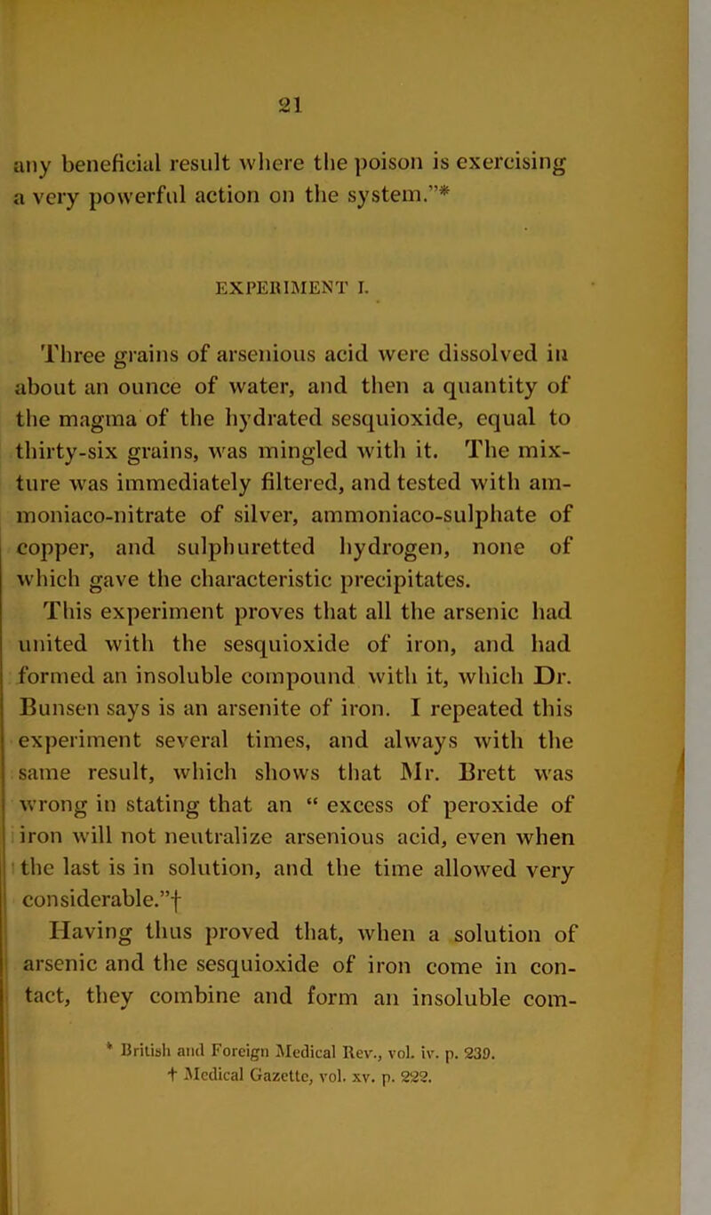 any beneficial result where the poison is exercising a very powerful action on the system.”* EXPERIMENT I. Three grains of arsenious acid were dissolved in about an ounce of water, and then a quantity of the magma of the hydrated sesquioxide, equal to thirty-six grains, was mingled with it. The mix- ture was immediately filtered, and tested with am- moniaco-nitrate of silver, ammoniaco-sulphate of copper, and sulphuretted hydrogen, none of which gave the characteristic precipitates. This experiment proves that all the arsenic had united with the sesquioxide of iron, and had formed an insoluble compound with it, which Dr. Bunsen says is an arsenite of iron. I repeated this experiment several times, and always with the same result, which shows that JNlr. Brett was wrong in stating that an “ excess of peroxide of iron will not neutralize arsenious acid, even when t the last is in solution, and the time allowed very considerable.”! I Having thus proved that, when a solution of ! arsenic and the sesquioxide of iron come in con- tact, they combine and form an insoluble com- * British and Foreign Medical Rev., vol. iv. p. 230. t iMedical Gazette, vol. xv. p. 222.