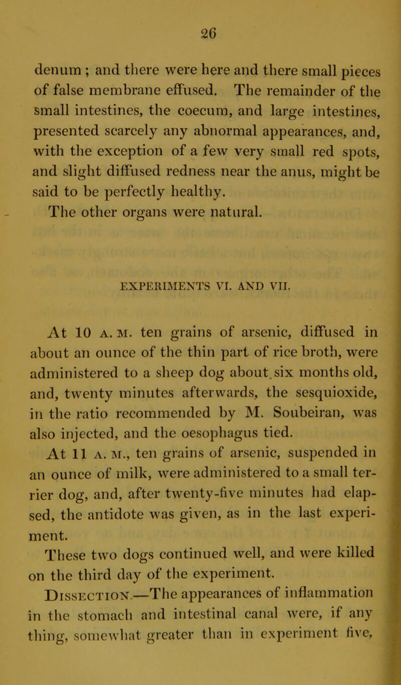 denum ; and there were here and there small pieces of false membrane effused. The remainder of the small intestines, the coecum, and large intestines, presented scarcely any abnormal appearances, and, with the exception of a few very small red spots, and slight diffused redness near the anus, might be said to be perfectly healthy. The other organs were natural. EXPERIMENTS VI. A.ND VII. At 10 A. M. ten grains of arsenic, diffused in about an ounce of the thin part of rice broth, were administered to a sheep dog about, six months old, and, twenty minutes afterwards, the sesquioxide, in the ratio recommended by M. Soubeiran, was also injected, and the oesophagus tied. At 11 A. M., ten grains of arsenic, suspended in an ounce of milk, were administered to a small ter- rier dog, and, after twenty-five minutes had elap- sed, the antidote was given, as in the last experi- ment. These two dogs continued well, and were killed on the third day of tlie experiment. Dissection.—The appearances of inflammation in the stomach and intestinal canal were, if any thing, somewhat greater than in experiment five,