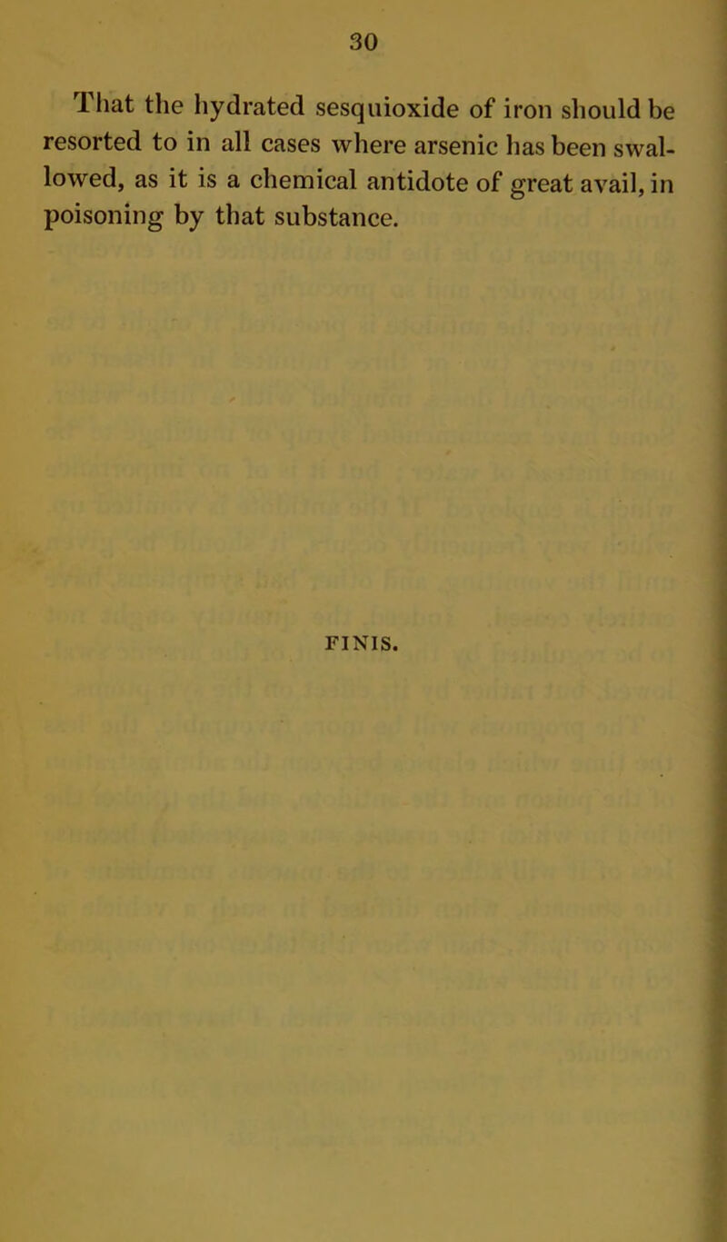Tliat the hydrated sesquioxide of iron should be resorted to in all cases where arsenic has been swal- lowed, as it is a chemical antidote of great avail, in poisoning by that substance. FINIS.