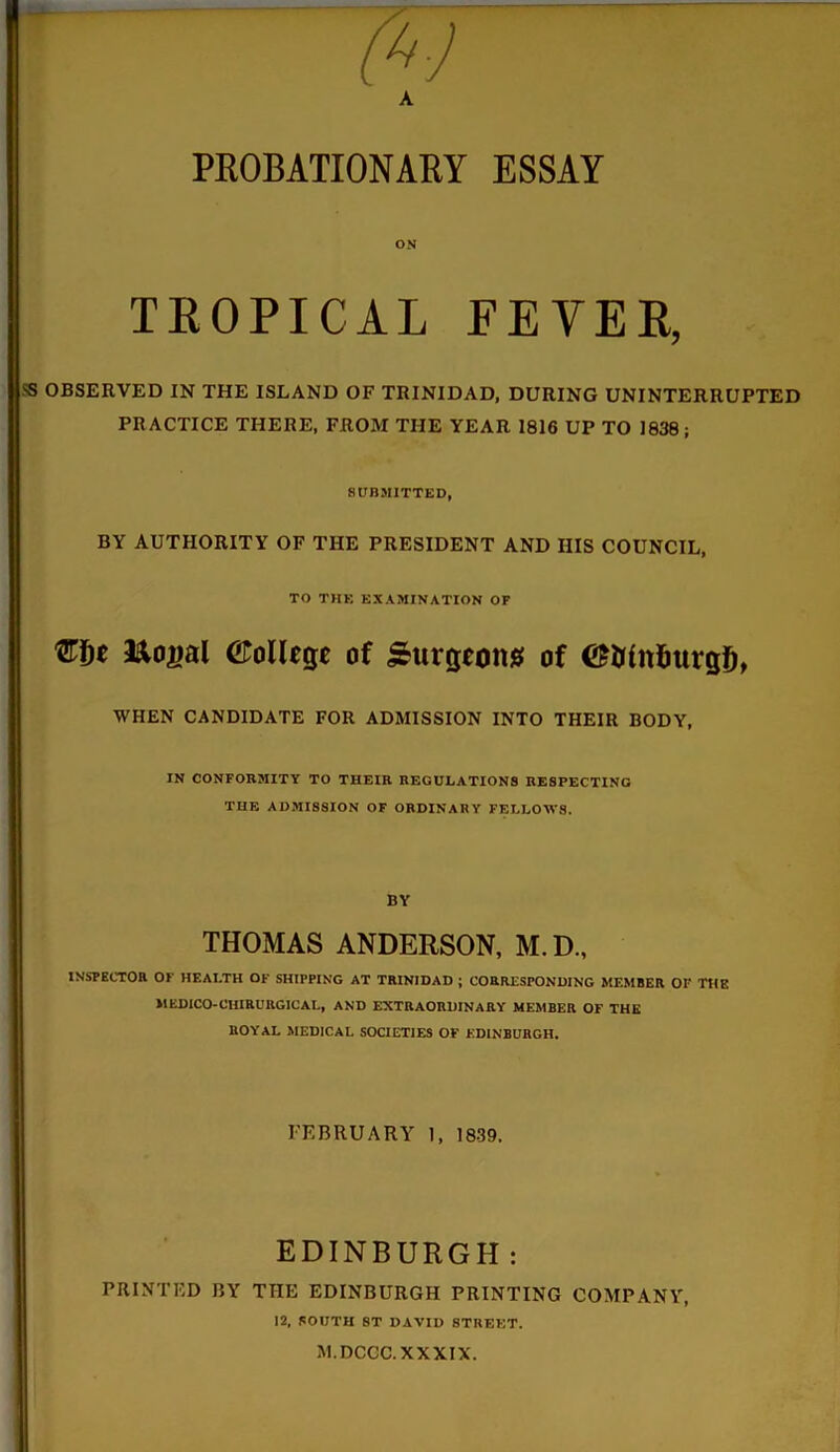 PROBATIONARY ESSAY TKOPICAL FEVER, SS OBSERVED IN THE ISLAND OF TRINIDAD, DURING UNINTERRUPTED PRACTICE THERE, FROM THE YEAR 1816 UP TO 1838; SUBMITTED, BY AUTHORITY OF THE PRESIDENT AND HIS COUNCIL, TO THE EXAMINATION OF €f)t &o£al (College of burgeons of ©Nnfcurgf), WHEN CANDIDATE FOR ADMISSION INTO THEIR BODY, IN CONFORMITY TO THEIR REGULATIONS RESPECTING THE ADMISSION OF ORDINARY FELLOWS. BY THOMAS ANDERSON, M.D., INSPECTOR OF HEALTH OF SHIPPING AT TRINIDAD ; CORRESPONDING MEMBER OF THE MEDICO-CHIRURGICAL, AND EXTRAORDINARY MEMBER OF THE ROYAL MEDICAL SOCIETIES OF KDINBURGH. FEBRUARY 1, 1839. EDINBURGH : PRINTED BY THE EDINBURGH PRINTING COMPANY, 12, SOUTH ST DAVID STREET. M.DCCC. XXXIX.