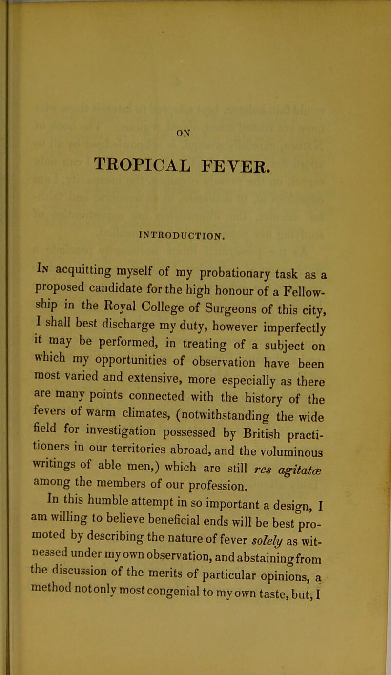 ON TROPICAL FEVER. INTRODUCTION. In acquitting myself of my probationary task as a proposed candidate for the high honour of a Fellow- ship in the Royal College of Surgeons of this city, I shall best discharge my duty, however imperfectly it may be performed, in treating of a subject on which my opportunities of observation have been most varied and extensive, more especially as there are many points connected with the history of the fevers of warm climates, (notwithstanding the wide field for investigation possessed by British practi- tioners in our territories abroad, and the voluminous writings of able men,) which are still res agitates among the members of our profession. In this humble attempt in so important a design, I am willing to believe beneficial ends will be best pro- moted by describing the nature of fever solely as wit- nessed under my own observation, and abstaining from the discussion of the merits of particular opinions, a