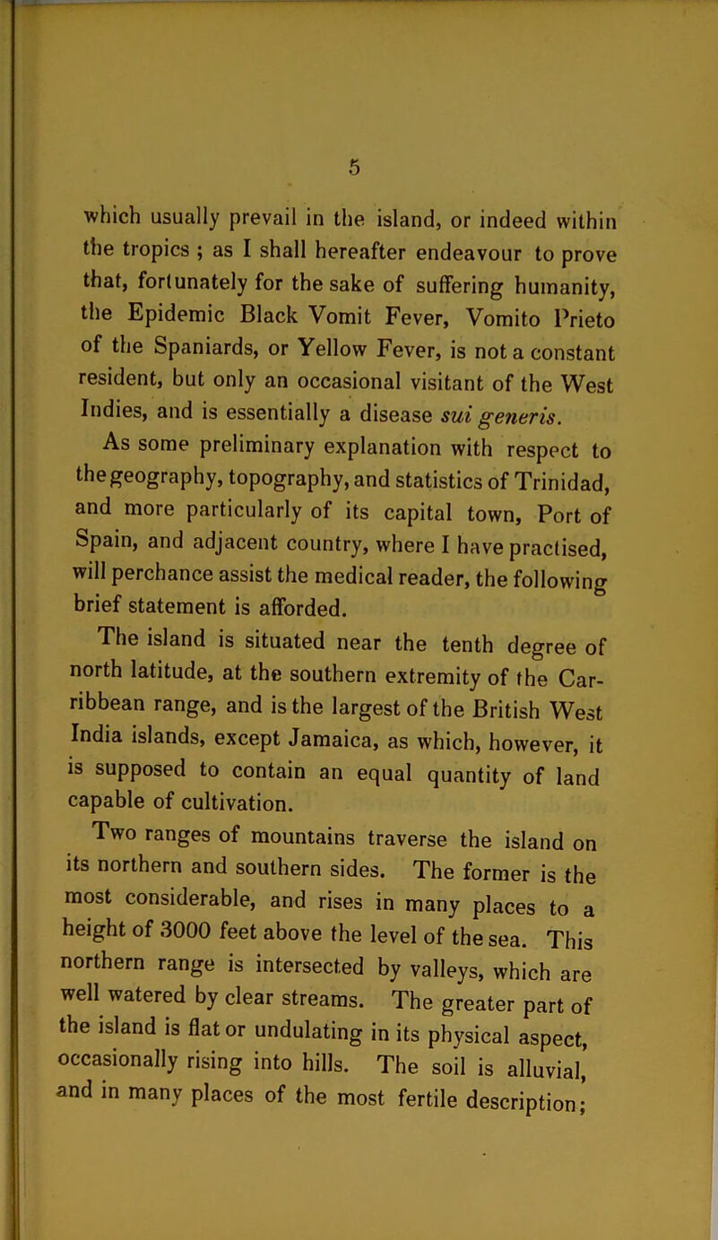 which usually prevail in the island, or indeed within the tropics ; as I shall hereafter endeavour to prove that, fortunately for the sake of suffering humanity, the Epidemic Black Vomit Fever, Vomito Prieto of the Spaniards, or Yellow Fever, is not a constant resident, but only an occasional visitant of the West Indies, and is essentially a disease sui generis. As some preliminary explanation with respect to the geography, topography, and statistics of Trinidad, and more particularly of its capital town, Port of Spain, and adjacent country, where I have practised, will perchance assist the medical reader, the following brief statement is afforded. The island is situated near the tenth degree of north latitude, at the southern extremity of the Car- ribbean range, and is the largest of the British West India islands, except Jamaica, as which, however, it is supposed to contain an equal quantity of land capable of cultivation. Two ranges of mountains traverse the island on its northern and southern sides. The former is the most considerable, and rises in many places to a height of 3000 feet above the level of the sea. This northern range is intersected by valleys, which are well watered by clear streams. The greater part of the island is flat or undulating in its physical aspect, occasionally rising into hills. The soil is alluvial,’ and in many places of the most fertile description;