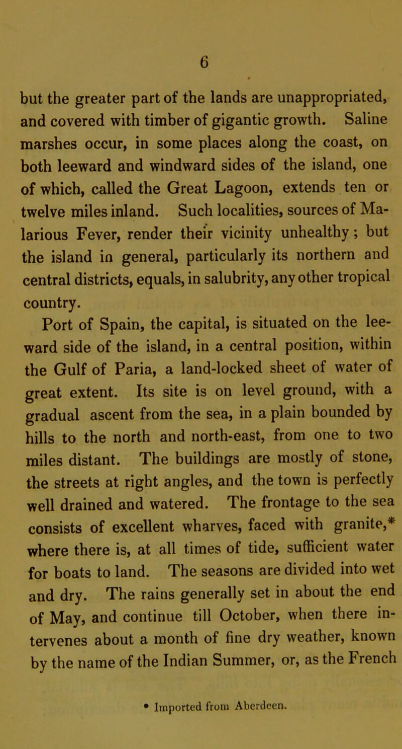 but the greater part of the lands are unappropriated, and covered with timber of gigantic growth. Saline marshes occur, in some places along the coast, on both leeward and windward sides of the island, one of which, called the Great Lagoon, extends ten or twelve miles inland. Such localities, sources of Ma- larious Fever, render their vicinity unhealthy; but the island in general, particularly its northern and central districts, equals, in salubrity, any other tropical country. Port of Spain, the capital, is situated on the lee- ward side of the island, in a central position, within the Gulf of Paria, a land-locked sheet of water of great extent. Its site is on level ground, with a gradual ascent from the sea, in a plain bounded by hills to the north and north-east, from one to two miles distant. The buildings are mostly of stone, the streets at right angles, and the town is perfectly well drained and watered. The frontage to the sea consists of excellent wharves, faced with granite,* where there is, at all times of tide, sufficient water for boats to land. The seasons are divided into wet and dry. The rains generally set in about the end of May, and continue till October, when there in- tervenes about a month of fine dry weather, known by the name of the Indian Summer, or, as the French • Imported from Aberdeen.