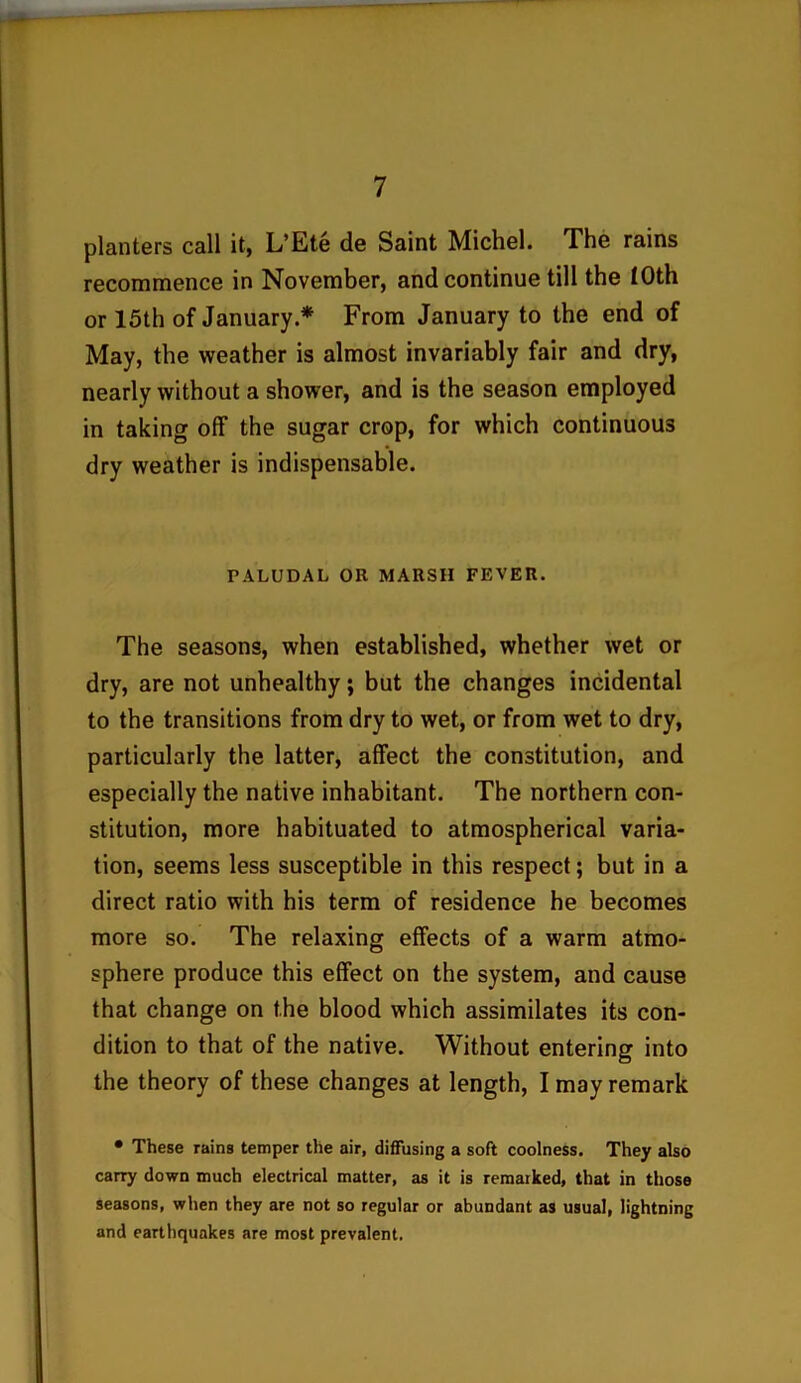planters call it, L’Ete de Saint Michel. The rains recommence in November, and continue till the iOth or 15th of January * From January to the end of May, the weather is almost invariably fair and dry, nearly without a shower, and is the season employed in taking off the sugar crop, for which continuous dry weather is indispensable. PALUDAL OR MARSH FEVER. The seasons, when established, whether wet or dry, are not unhealthy; but the changes incidental to the transitions from dry to wet, or from wet to dry, particularly the latter, affect the constitution, and especially the native inhabitant. The northern con- stitution, more habituated to atmospherical varia- tion, seems less susceptible in this respect; but in a direct ratio with his term of residence he becomes more so. The relaxing effects of a warm atmo- sphere produce this effect on the system, and cause that change on the blood which assimilates its con- dition to that of the native. Without entering into the theory of these changes at length, I may remark • These rains temper the air, diffusing a soft coolness. They also carry down much electrical matter, as it is remarked, that in those seasons, when they are not so regular or abundant as usual, lightning and earthquakes are most prevalent.