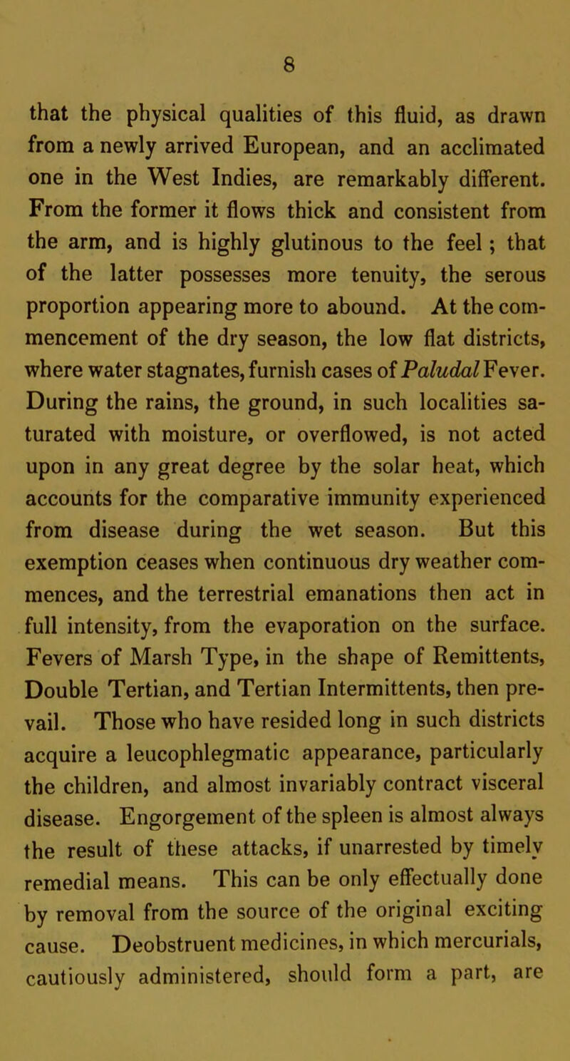 that the physical qualities of this fluid, as drawn from a newly arrived European, and an acclimated one in the West Indies, are remarkably different. From the former it flows thick and consistent from the arm, and is highly glutinous to the feel; that of the latter possesses more tenuity, the serous proportion appearing more to abound. At the com- mencement of the dry season, the low flat districts, where water stagnates,furnish cases of PaludalFe\er. During the rains, the ground, in such localities sa- turated with moisture, or overflowed, is not acted upon in any great degree by the solar heat, which accounts for the comparative immunity experienced from disease during the wet season. But this exemption ceases when continuous dry weather com- mences, and the terrestrial emanations then act in full intensity, from the evaporation on the surface. Fevers of Marsh Type, in the shape of Remittents, Double Tertian, and Tertian Intermittents, then pre- vail. Those who have resided long in such districts acquire a leucophlegmatic appearance, particularly the children, and almost invariably contract visceral disease. Engorgement of the spleen is almost always the result of these attacks, if unarrested by timely remedial means. This can be only effectually done by removal from the source of the original exciting cause. Deobstruent medicines, in which mercurials, cautiously administered, should form a part, are