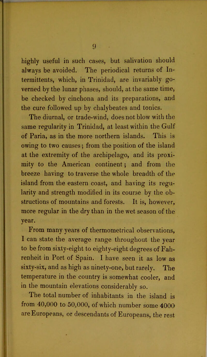 highly useful in such cases, but salivation should always be avoided. The periodical returns of In- termittents, which, in Trinidad, are invariably go- verned by the lunar phases, should, at the same time, be checked by cinchona and its preparations, and the cure followed up by chalybeates and tonics. The diurnal, or trade-wind, does not blow with the same regularity in Trinidad, at least within the Gulf of Paria, as in the more northern islands. This is owing to two causes; from the position of the island at the extremity of the archipelago, and its proxi- mity to the American continent; and from the breeze having to traverse the whole breadth of the island from the eastern coast, and having its regu- larity and strength modified in its course by the ob- structions of mountains and forests. It is, however, more regular in the dry than in the wet season of the year. From many years of thermometrical observations, I can state the average range throughout the year to be from sixty-eight to eighty-eight degrees of Fah- renheit in Port of Spain. I have seen it as low as sixty-six, and as high as ninety-one, but rarely. The temperature in the country is somewhat cooler, and in the mountain elevations considerably so. The total number of inhabitants in the island is from 40,000 to 50,000, of which number some 4000 are Europeans, or descendants of Europeans, the rest