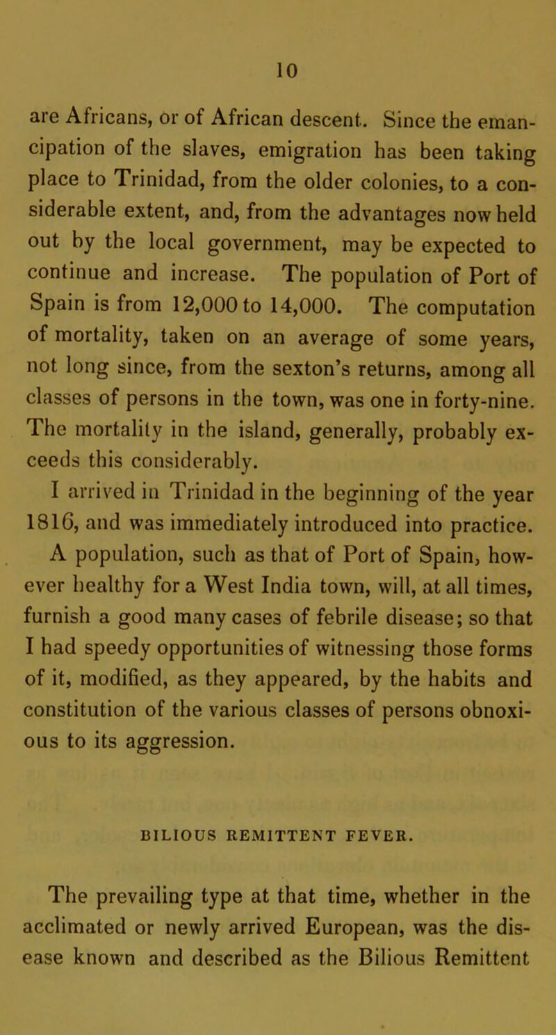 are Africans, or of African descent.. Since the eman- cipation of the slaves, emigration has been taking place to Trinidad, from the older colonies, to a con- siderable extent, and, from the advantages now held out by the local government, may be expected to continue and increase. The population of Port of Spain is from 12,000 to 14,000. The computation of mortality, taken on an average of some years, not long since, from the sexton’s returns, among all classes of persons in the town, was one in forty-nine. The mortality in the island, generally, probably ex- ceeds this considerably. I arrived in Trinidad in the beginning of the year 1816, and was immediately introduced into practice. A population, such as that of Port of Spain, how- ever healthy for a West India town, will, at all times, furnish a good many cases of febrile disease; so that I had speedy opportunities of witnessing those forms of it, modified, as they appeared, by the habits and constitution of the various classes of persons obnoxi- ous to its aggression. BILIOUS REMITTENT FEVER. The prevailing type at that time, whether in the acclimated or newly arrived European, was the dis- ease known and described as the Bilious Remittent