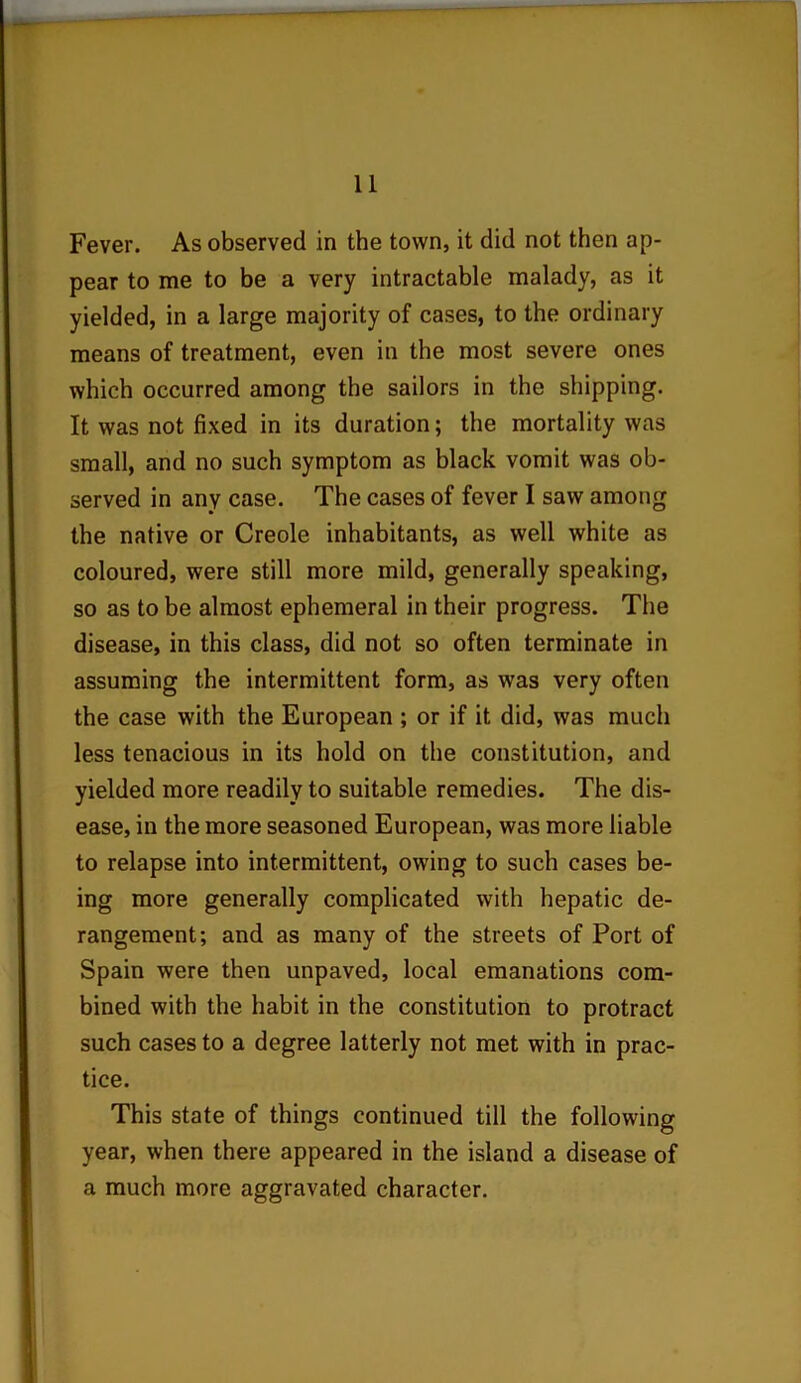 Fever. As observed in the town, it did not then ap- pear to me to be a very intractable malady, as it yielded, in a large majority of cases, to the ordinary means of treatment, even in the most severe ones which occurred among the sailors in the shipping. It was not fixed in its duration; the mortality was small, and no such symptom as black vomit was ob- served in any case. The cases of fever I saw among the native or Creole inhabitants, as well white as coloured, were still more mild, generally speaking, so as to be almost ephemeral in their progress. The disease, in this class, did not so often terminate in assuming the intermittent form, as was very often the case with the European ; or if it did, was much less tenacious in its hold on the constitution, and yielded more readily to suitable remedies. The dis- ease, in the more seasoned European, was more liable to relapse into intermittent, owing to such cases be- ing more generally complicated with hepatic de- rangement; and as many of the streets of Port of Spain were then unpaved, local emanations com- bined with the habit in the constitution to protract such cases to a degree latterly not met with in prac- tice. This state of things continued till the following year, when there appeared in the island a disease of a much more aggravated character.