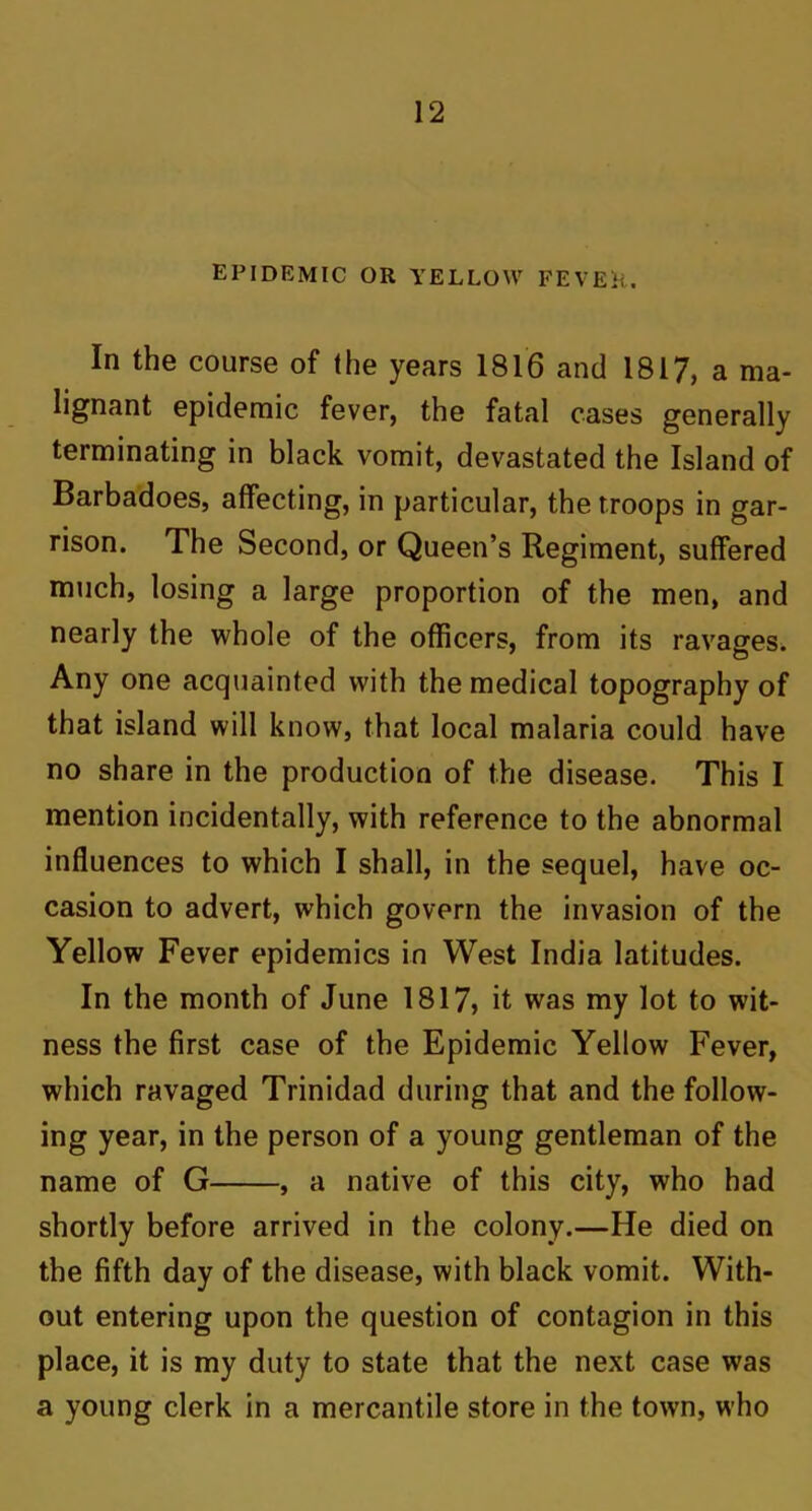 epidemic or yellow fever. In the course of the years 1816 and 1817, a ma- lignant epidemic fever, the fatal cases generally terminating in black vomit, devastated the Island of Barbadoes, affecting, in particular, the troops in gar- rison. The Second, or Queen’s Regiment, suffered much, losing a large proportion of the men, and nearly the whole of the officers, from its ravages. Any one acquainted with the medical topography of that island will know, that local malaria could have no share in the production of the disease. This I mention incidentally, with reference to the abnormal influences to which I shall, in the sequel, have oc- casion to advert, which govern the invasion of the Yellow Fever epidemics in West India latitudes. In the month of June 1817, it was my lot to wit- ness the first case of the Epidemic Yellow Fever, which ravaged Trinidad during that and the follow- ing year, in the person of a young gentleman of the name of G , a native of this city, who had shortly before arrived in the colony.—He died on the fifth day of the disease, with black vomit. With- out entering upon the question of contagion in this place, it is my duty to state that the next case was a young clerk in a mercantile store in the town, who