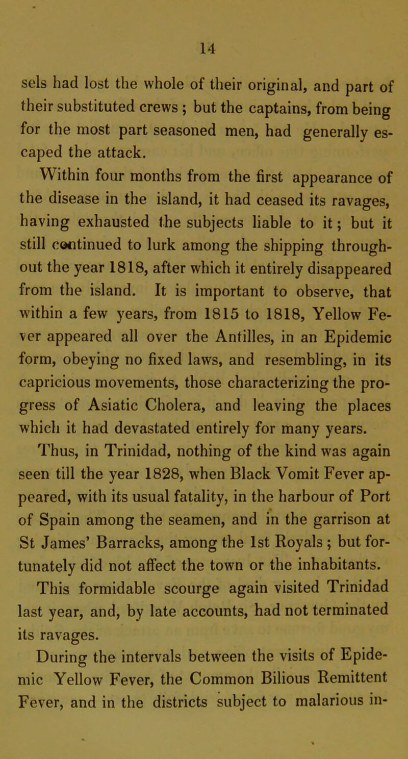 sels had lost the whole of their original, and part of their substituted crews ; but the captains, from being for the most part seasoned men, had generally es- caped the attack. Within four months from the first appearance of the disease in the island, it had ceased its ravages, having exhausted the subjects liable to it; but it still continued to lurk among the shipping through- out the year 1818, after which it entirely disappeared from the island. It is important to observe, that within a few years, from 1815 to 1818, Yellow Fe- ver appeared all over the Antilles, in an Epidemic form, obeying no fixed laws, and resembling, in its capricious movements, those characterizing the pro- gress of Asiatic Cholera, and leaving the places which it had devastated entirely for many years. Thus, in Trinidad, nothing of the kind was again seen till the year 1828, when Black Vomit Fever ap- peared, with its usual fatality, in the harbour of Port of Spain among the seamen, and in the garrison at St James’ Barracks, among the 1st Royals ; but for- tunately did not affect the town or the inhabitants. This formidable scourge again visited Trinidad last year, and, by late accounts, had not terminated its ravages. During the intervals between the visits of Epide- mic Yellow Fever, the Common Bilious Remittent Fever, and in the districts subject to malarious in-