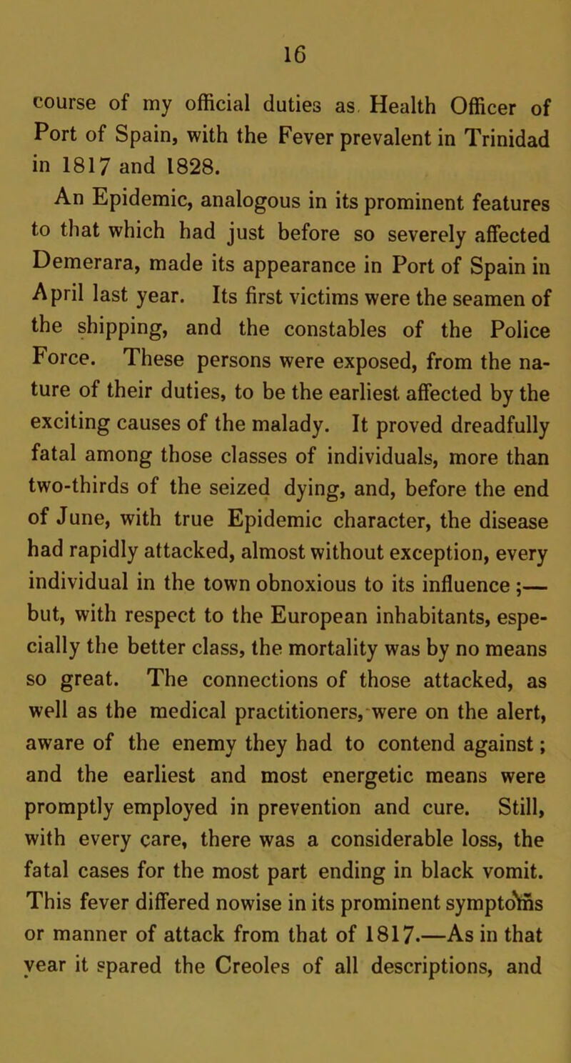 course of my official duties as Health Officer of Port of Spain, with the Fever prevalent in Trinidad in 1817 and 1828. An Epidemic, analogous in its prominent features to that which had just before so severely affected Demerara, made its appearance in Port of Spain in April last year. Its first victims were the seamen of the shipping, and the constables of the Police Force. These persons were exposed, from the na- ture of their duties, to be the earliest affected by the exciting causes of the malady. It proved dreadfully fatal among those classes of individuals, more than two-thirds of the seized dying, and, before the end of June, with true Epidemic character, the disease had rapidly attacked, almost without exception, every individual in the town obnoxious to its influence ;— but, with respect to the European inhabitants, espe- cially the better class, the mortality was by no means so great. The connections of those attacked, as well as the medical practitioners, were on the alert, aware of the enemy they had to contend against; and the earliest and most energetic means were promptly employed in prevention and cure. Still, with every care, there was a considerable loss, the fatal cases for the most part ending in black vomit. This fever differed nowise in its prominent sympto'ffis or manner of attack from that of 1817.—As in that year it spared the Creoles of all descriptions, and