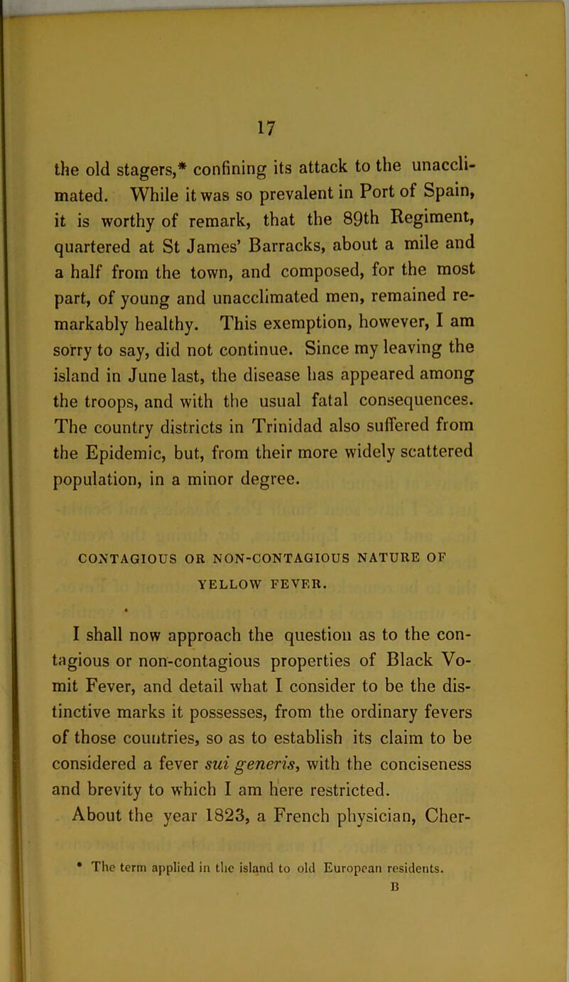 the old stagers,* confining its attack to the unaccli- mated. While it was so prevalent in Port of Spain, it is worthy of remark, that the 89th Regiment, quartered at St James’ Barracks, about a mile and a half from the town, and composed, for the most part, of young and unacclimated men, remained re- markably healthy. This exemption, however, I am sorry to say, did not continue. Since my leaving the island in June last, the disease has appeared among the troops, and with the usual fatal consequences. The country districts in Trinidad also suffered from the Epidemic, but, from their more widely scattered population, in a minor degree. CONTAGIOUS OR NON-CONTAGIOUS NATURE OF YELLOW FEVER. I shall now approach the question as to the con- tagious or non-contagious properties of Black Vo- mit Fever, and detail what I consider to be the dis- tinctive marks it possesses, from the ordinary fevers of those countries, so as to establish its claim to be considered a fever sui generis, with the conciseness and brevity to which I am here restricted. About the year 1823, a French physician, Cher- • The term applied in the island to old European residents. B