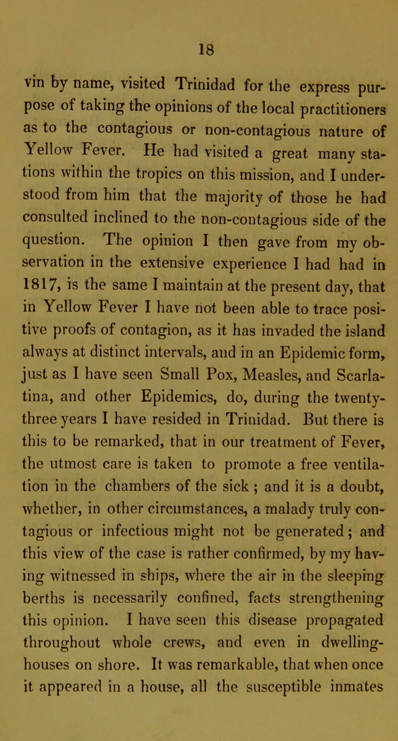 vin by name, visited Trinidad for the express pur- pose of taking the opinions of the local practitioners as to the contagious or non-contagious nature of Yellow Fever. He had visited a great many sta- tions within the tropics on this mission, and I under- stood from him that the majority of those he had consulted inclined to the non-contagious side of the question. The opinion I then gave from my ob- servation in the extensive experience I had had in 1817> is the same I maintain at the present day, that in Yellow Fever I have not been able to trace posi- tive proofs of contagion, as it has invaded the island always at distinct intervals, and in an Epidemic form, just as I have seen Small Pox, Measles, and Scarla- tina, and other Epidemics, do, during the twenty- three years I have resided in Trinidad. But there is this to be remarked, that in our treatment of Fever, the utmost care is taken to promote a free ventila- tion in the chambers of the sick ; and it is a doubt, whether, in other circumstances, a malady truly con- tagious or infectious might not be generated; and this view of the case is rather confirmed, by my hav- ing witnessed in ships, where the air in the sleeping berths is necessarily confined, facts strengthening this opinion. I have seen this disease propagated throughout whole crews, and even in dwelling- houses on shore. It was remarkable, that when once it appeared in a house, all the susceptible inmates