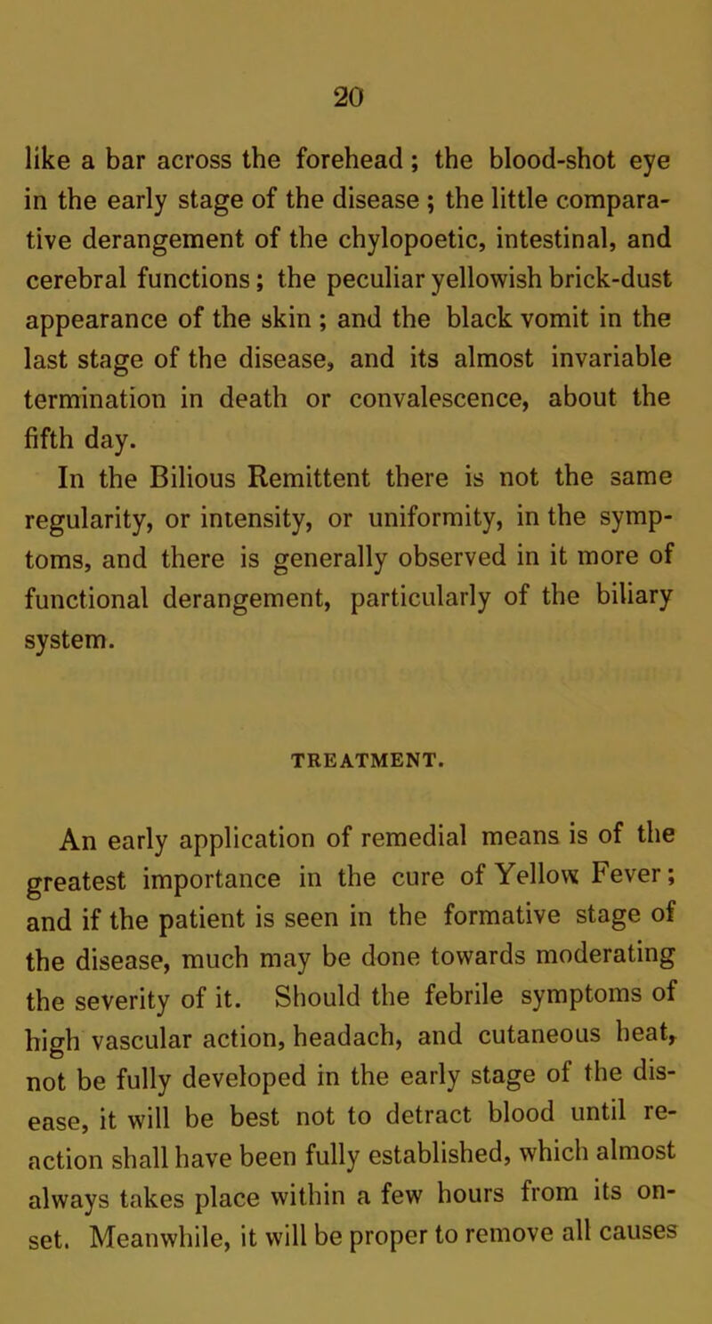 like a bar across the forehead; the blood-shot eye in the early stage of the disease ; the little compara- tive derangement of the chylopoetic, intestinal, and cerebral functions; the peculiar yellowish brick-dust appearance of the skin ; and the black vomit in the last stage of the disease, and its almost invariable termination in death or convalescence, about the fifth day. In the Bilious Remittent there is not the same regularity, or intensity, or uniformity, in the symp- toms, and there is generally observed in it more of functional derangement, particularly of the biliary system. TREATMENT. An early application of remedial means is of the greatest importance in the cure of Yellow Fever; and if the patient is seen in the formative stage of the disease, much may be done towards moderating the severity of it. Should the febrile symptoms of high vascular action, headach, and cutaneous heat, not be fully developed in the early stage of the dis- ease, it will be best not to detract blood until re- action shall have been fully established, which almost always takes place within a few hours from its on- set. Meanwhile, it will be proper to remove all causes