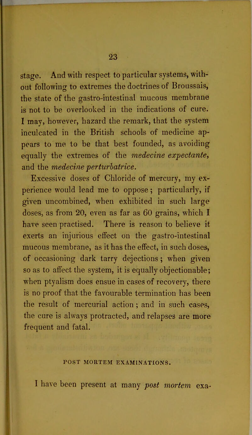 stage. And with respect to particular systems, with- out following to extremes the doctrines of Broussais, the state of the gastro-intestinal mucous membrane is not to be overlooked in the indications of cure. I may, however, hazard the remark, that the system inculcated in the British schools of medicine ap- pears to me to be that best founded, as avoiding equally the extremes of the medecine expectante, and the medecine perturbatrice. Excessive doses of Chloride of mercury, my ex- perience would lead me to oppose; particularly, if given uncombined, when exhibited in such large doses, as from 20, even as far as 60 grains, which I have seen practised. There is reason to believe it exerts an injurious effect on the gastro-intestinal mucous membrane, as it has the effect, in such doses, of occasioning dark tarry dejections; when given so as to affect the system, it is equally objectionable; when ptyalism does ensue in cases of recovery, there is no proof that the favourable termination has been the result of mercurial action ; and in such cases, the cure is always protracted, and relapses are more frequent and fatal. POST MORTEM EXAMINATIONS. I have been present at many post mortem exa-