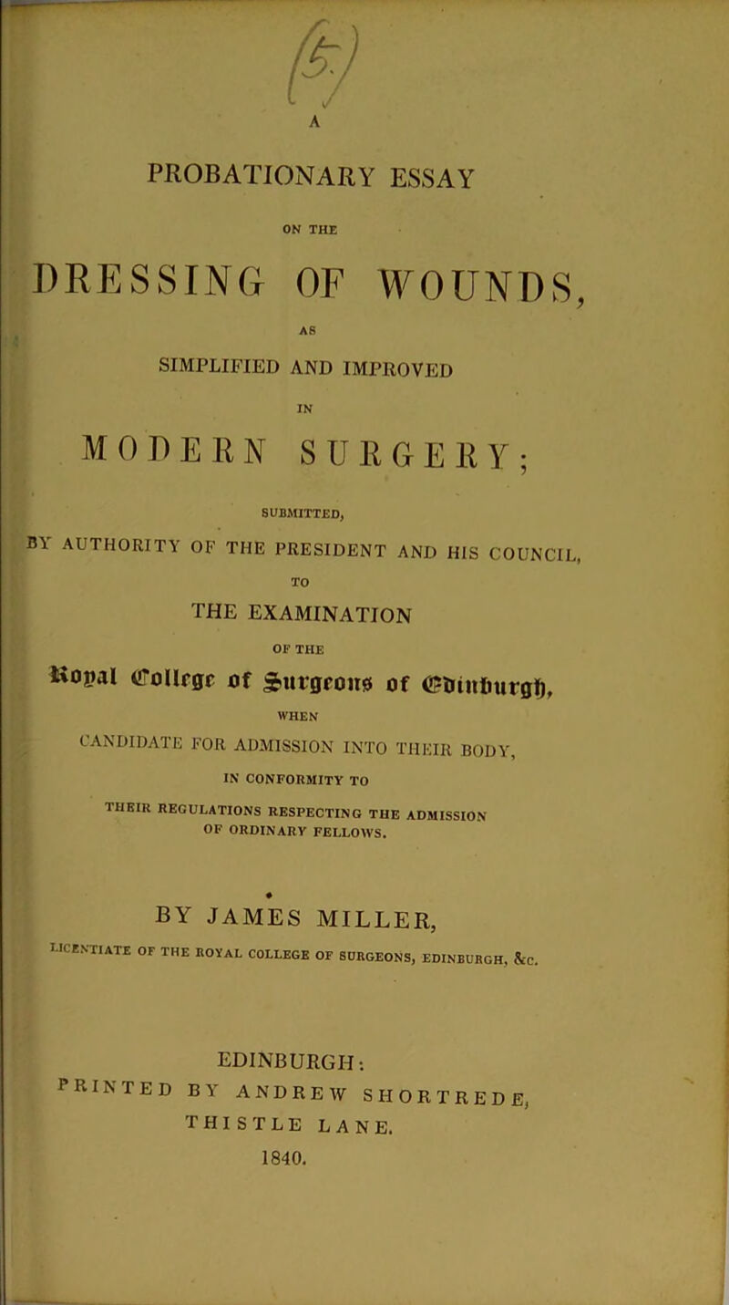 PROBATIONARY ESSAY ON THE DRESSING OF WOUNDS, AS SIMPLIFIED AND IMPROVED IN MODERN SURGERY; SUBMITTED, B\ AUTHORITY OF THE PRESIDENT AND HIS COUNCIL, TO THE EXAMINATION OE THE Kopal CTolIrgr of 3>urgeou0 of ©mitfiurgf), WHEN CANDIDATE FOR ADMISSION INTO THEIR BODY, IN CONFORMITY TO IIIEIU REGULATIONS RESPECTING THE ADMISSION OF ORDINARY FELLOWS. # BY JAMES MILLER, licentiate of the royal college of surgeons, Edinburgh, Ac. EDINBURGH: PRINTED BY ANDREW SHORTREDE, thistle lane. 1840.