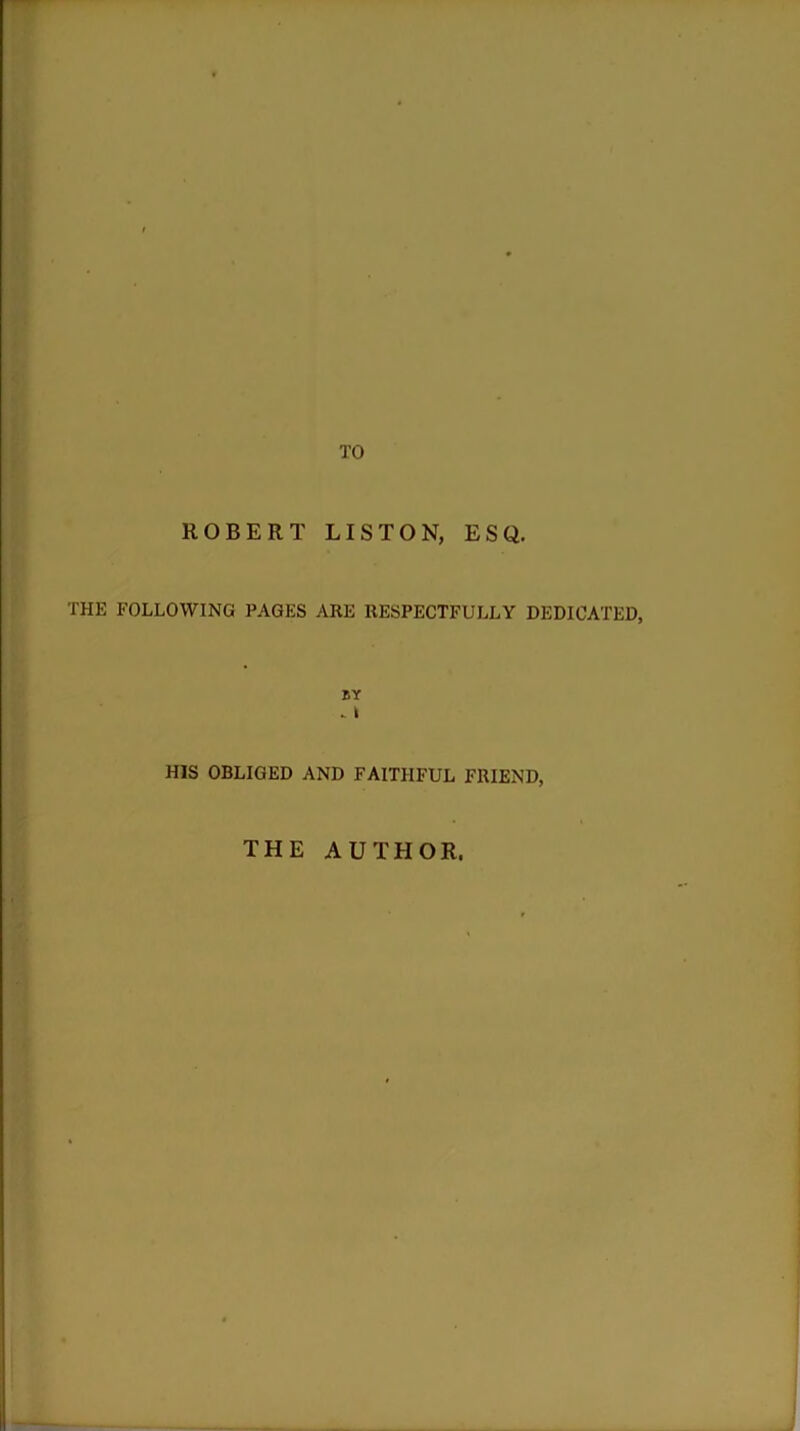 TO ROBERT LISTON, ESQ. THE FOLLOWING PAGES ARE RESPECTFULLY DEDICATED, BY . I HIS OBLIGED AND FAITHFUL FRIEND, THE AUTHOR.