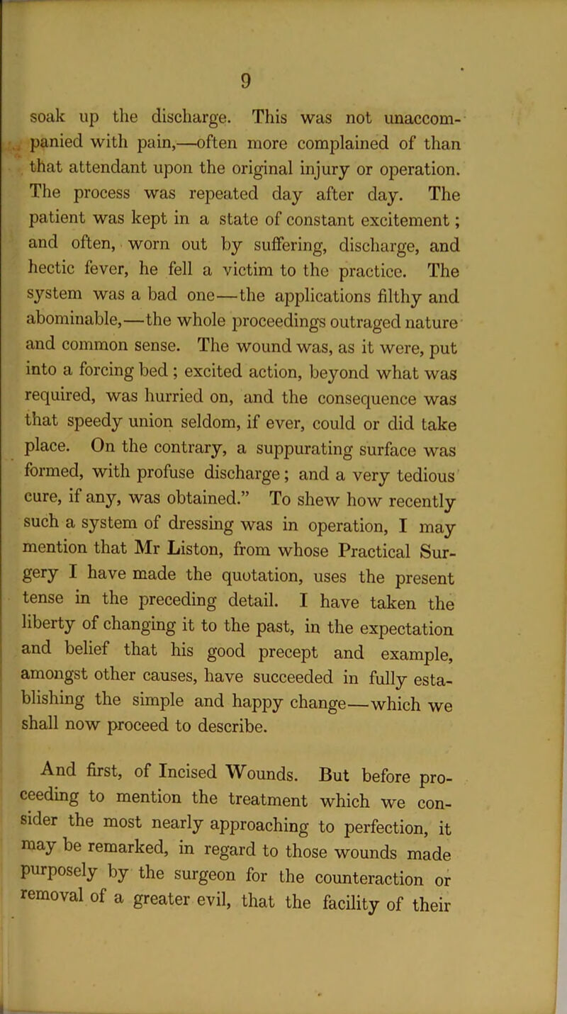 soak up the discharge. This was not unaccom- panied with pain,—often more complained of than that attendant upon the original injury or operation. The process was repeated day after day. The patient was kept in a state of constant excitement; and often, worn out by suffering, discharge, and hectic fever, he fell a victim to the practice. The system was a bad one—the applications filthy and abominable,—the whole proceedings outraged nature and common sense. The wound was, as it were, put into a forcing bed ; excited action, beyond what was required, was hurried on, and the consequence was that speedy union seldom, if ever, could or did take place. On the contrary, a suppurating surface was formed, with profuse discharge; and a very tedious cure, if any, was obtained.” To shew how recently such a system of dressing was in operation, I may mention that Mr Liston, from whose Practical Sur- gery I have made the quotation, uses the present tense in the preceding detail. I have taken the liberty of changing it to the past, in the expectation and belief that his good precept and example, amongst other causes, have succeeded in fully esta- blishing the simple and happy change—which we shall now proceed to describe. And first, of Incised Wounds. But before pro- ceeding to mention the treatment which we con- sider the most nearly approaching to perfection, it may be remarked, in regard to those wounds made purposely by the surgeon for the counteraction or removal of a greater evil, that the facility of their