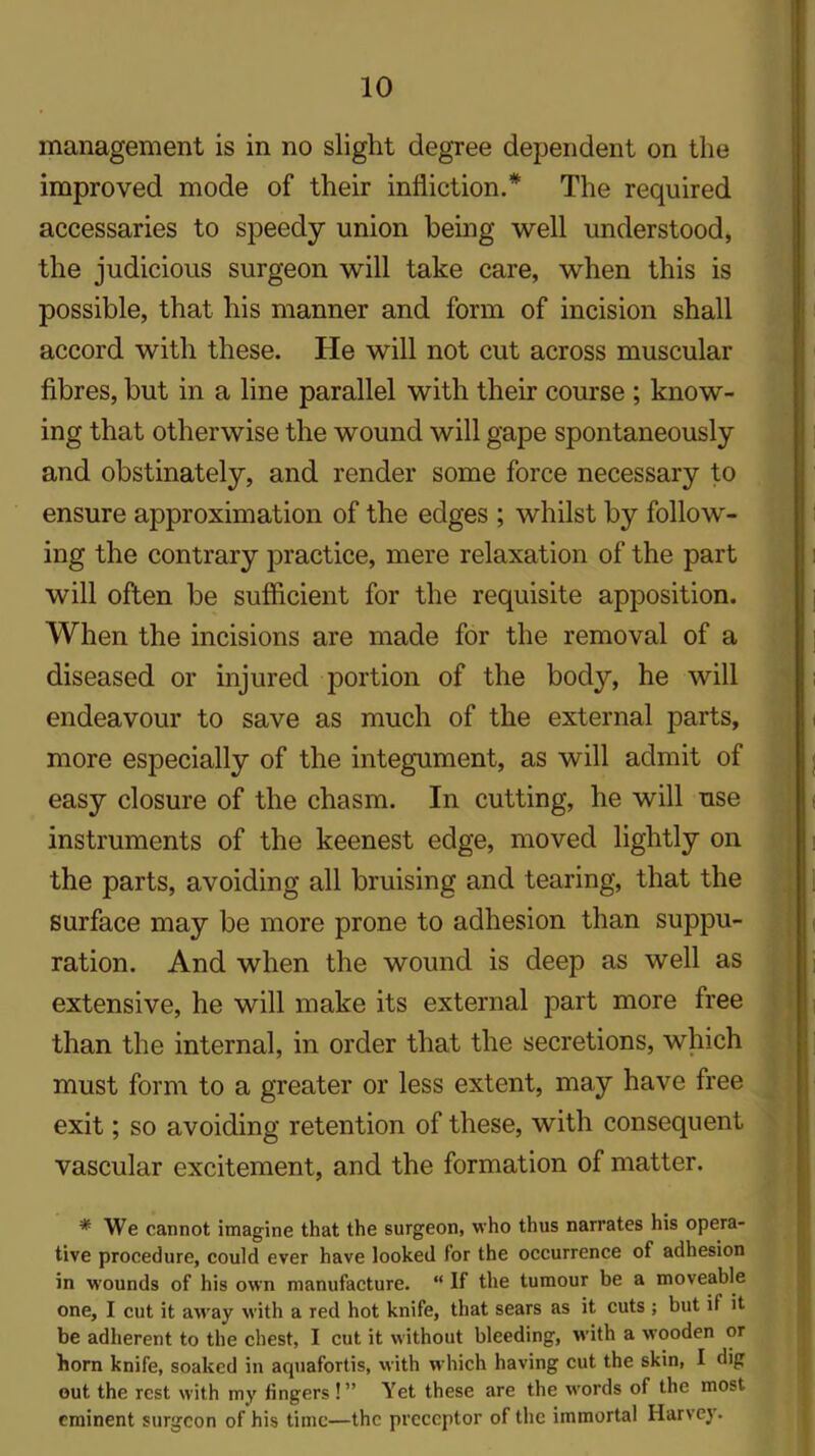 management is in no slight degree dependent on the improved mode of their infliction.* The required accessaries to speedy union being well understood, the judicious surgeon will take care, when this is possible, that his manner and form of incision shall accord with these. He will not cut across muscular fibres, but in a line parallel with their course ; know- ing that otherwise the wound will gape spontaneously and obstinately, and render some force necessary to ensure approximation of the edges ; whilst by follow- ing the contrary practice, mere relaxation of the part will often be sufficient for the requisite apposition. When the incisions are made for the removal of a diseased or injured portion of the body, he will endeavour to save as much of the external parts, more especially of the integument, as will admit of easy closure of the chasm. In cutting, he will use instruments of the keenest edge, moved lightly on the parts, avoiding all bruising and tearing, that the surface may be more prone to adhesion than suppu- ration. And when the wound is deep as well as extensive, he will make its external part more free than the internal, in order that the secretions, which must form to a greater or less extent, may have free exit; so avoiding retention of these, with consequent vascular excitement, and the formation of matter. * We cannot imagine that the surgeon, who thus narrates his opera- tive procedure, could ever have looked for the occurrence of adhesion in wounds of his own manufacture. “ If the tumour be a moveable one, I cut it away with a red hot knife, that sears as it cuts ; but if it be adherent to the chest, I cut it without bleeding, with a wooden or horn knife, soaked in acpiafortis, with which having cut the skin, I dig out the rest with my fingers !” Yet these are the words of the most- eminent surgeon of his time—the preceptor of the immortal Harvey.
