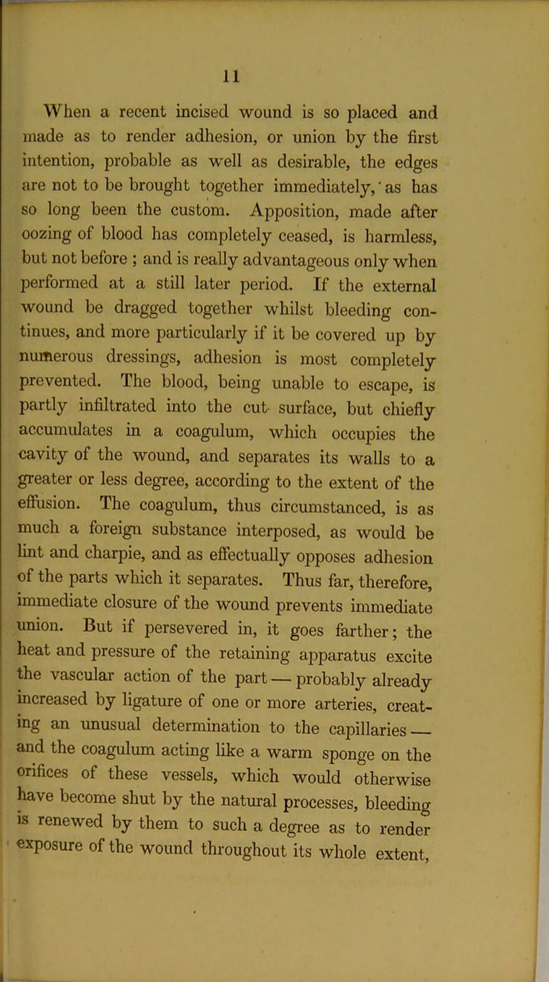 When a recent incised wound is so placed and made as to render adhesion, or union by the first intention, probable as well as desirable, the edges are not to be brought together immediately, ‘ as has so long been the custom. Apposition, made after oozing of blood has completely ceased, is harmless, but not before ; and is really advantageous only when performed at a still later period. If the external wound be dragged together whilst bleeding con- tinues, and more particularly if it be covered up by numerous dressings, adhesion is most completely prevented. The blood, being unable to escape, is partly infiltrated into the cut surface, but chiefly accumulates in a coagulum, which occupies the cavity of the wound, and separates its walls to a greater or less degree, according to the extent of the effusion. The coagulum, thus circumstanced, is as much a foreign substance interposed, as would be lint and charpie, and as effectually opposes adhesion of the parts which it separates. Thus far, therefore, immediate closure of the wound prevents immediate union. But if persevered in, it goes farther; the heat and pressure of the retaining apparatus excite the vascular action of the part — probably already increased by ligature of one or more arteries, creat- ing an unusual determination to the capillaries and the coagulum acting like a warm sponge on the orifices of these vessels, which would otherwise have become shut by the natural processes, bleeding is renewed by them to such a degree as to render exposure of the wound throughout its whole extent,